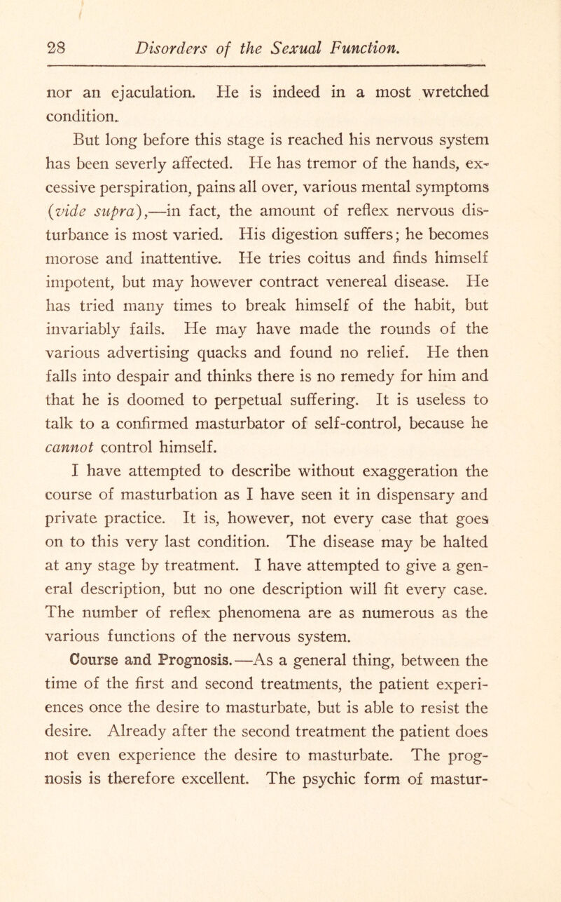 nor an ejaculation. He is indeed in a most wretched condition. But long before this stage is reached his nervous system has been severly affected. He has tremor of the hands, ex¬ cessive perspiration, pains all over, various mental symptoms {vide supra),—in fact, the amount of reflex nervous dis¬ turbance is most varied. His digestion suffers; he becomes morose and inattentive. He tries coitus and finds himself impotent, but may however contract venereal disease. He has tried many times to break himself of the habit, but invariably fails. He may have made the rounds of the various advertising quacks and found no relief. He then falls into despair and thinks there is no remedy for him and that he is doomed to perpetual suffering. It is useless to talk to a confirmed masturbator of self-control, because he cannot control himself. I have attempted to describe without exaggeration the course of masturbation as I have seen it in dispensary and private practice. It is, however, not every case that goes on to this very last condition. The disease may be halted at any stage by treatment. I have attempted to give a gen¬ eral description, but no one description will fit every case. The number of reflex phenomena are as numerous as the various functions of the nervous system. Course and Prognosis.—As a general thing, between the time of the first and second treatments, the patient experi¬ ences once the desire to masturbate, but is able to resist the desire. Already after the second treatment the patient does not even experience the desire to masturbate. The prog¬ nosis is therefore excellent. The psychic form of mastur-