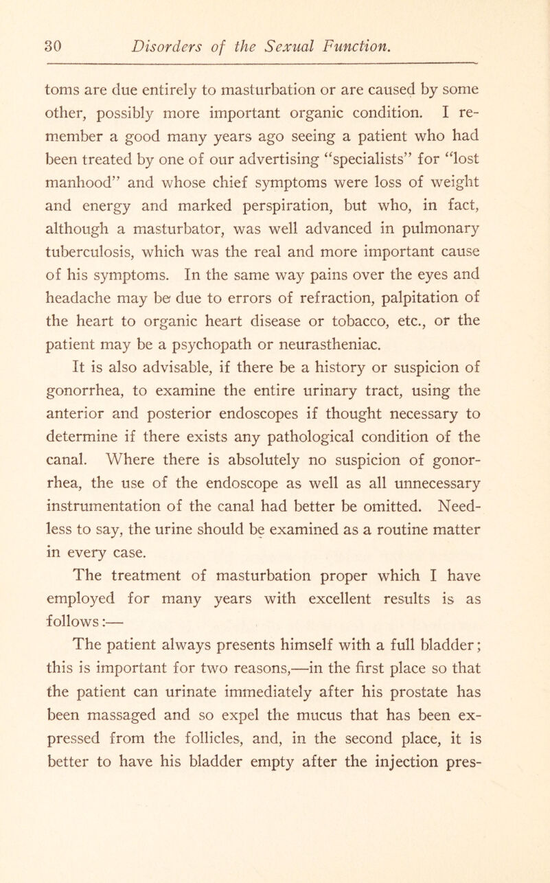 toms are due entirely to masturbation or are caused by some other, possibly more important organic condition. I re¬ member a good many years ago seeing a patient who had been treated by one of our advertising “specialists” for “lost manhood” and whose chief symptoms were loss of weight and energy and marked perspiration, but who, in fact, although a masturbator, was well advanced in pulmonary tuberculosis, which was the real and more important cause of his symptoms. In the same way pains over the eyes and headache may bo due to errors of refraction, palpitation of the heart to organic heart disease or tobacco, etc., or the patient may be a psychopath or neurastheniac. It is also advisable, if there be a history or suspicion of gonorrhea, to examine the entire urinary tract, using the anterior and posterior endoscopes if thought necessary to determine if there exists any pathological condition of the canal. Where there is absolutely no suspicion of gonor¬ rhea, the use of the endoscope as well as all unnecessary instrumentation of the canal had better be omitted. Need¬ less to say, the urine should be examined as a routine matter in every case. The treatment of masturbation proper which I have employed for many years with excellent results is as follows The patient always presents himself with a full bladder; this is important for two reasons,—in the first place so that the patient can urinate immediately after his prostate has been massaged and so expel the mucus that has been ex¬ pressed from the follicles, and, in the second place, it is better to have his bladder empty after the injection pres-