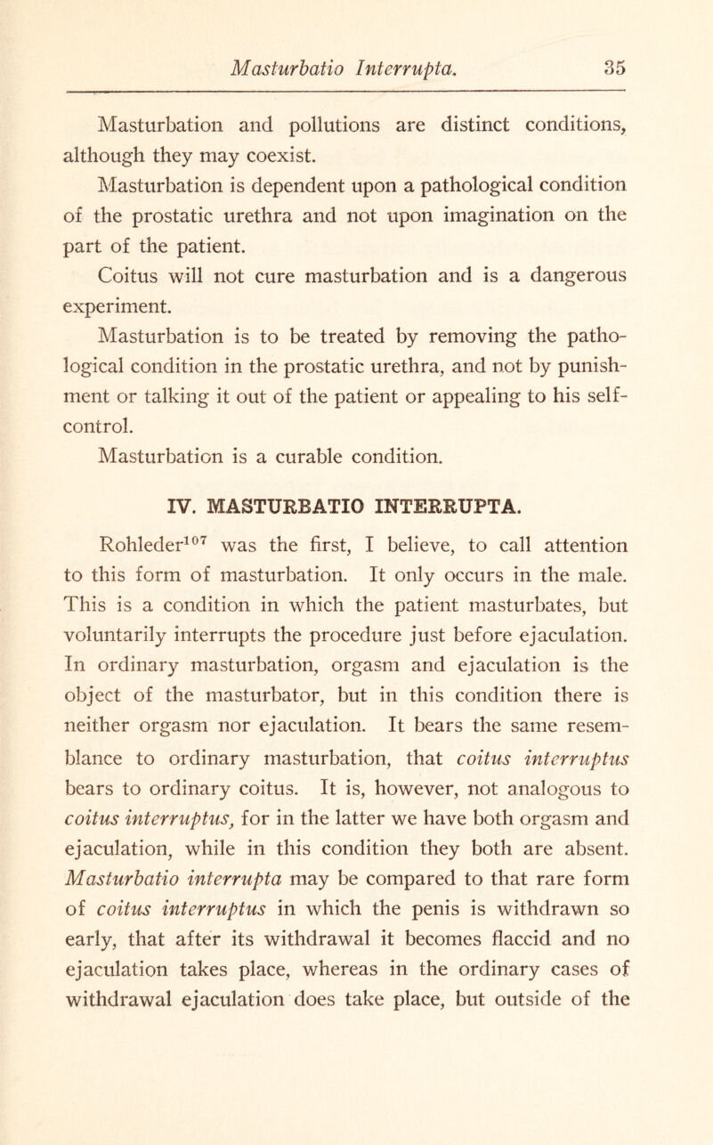 Masturbation and pollutions are distinct conditions, although they may coexist. Masturbation is dependent upon a pathological condition of the prostatic urethra and not upon imagination on the part of the patient. Coitus will not cure masturbation and is a dangerous experiment. Masturbation is to be treated by removing the patho¬ logical condition in the prostatic urethra, and not by punish¬ ment or talking it out of the patient or appealing to his self- control. Masturbation is a curable condition. IV. MASTURBATIO INTERRUPTA. Rohleder107 was the first, I believe, to call attention to this form of masturbation. It only occurs in the male. This is a condition in which the patient masturbates, but voluntarily interrupts the procedure just before ejaculation. In ordinary masturbation, orgasm and ejaculation is the object of the masturbator, but in this condition there is neither orgasm nor ejaculation. It bears the same resem¬ blance to ordinary masturbation, that coitus interruptus bears to ordinary coitus. It is, however, not analogous to coitus interruptus, for in the latter we have both orgasm and ejaculation, while in this condition they both are absent. Masturbatio interrupt a may be compared to that rare form of coitus interruptus in which the penis is withdrawn so early, that after its withdrawal it becomes flaccid and no ejaculation takes place, whereas in the ordinary cases of withdrawal ejaculation does take place, but outside of the