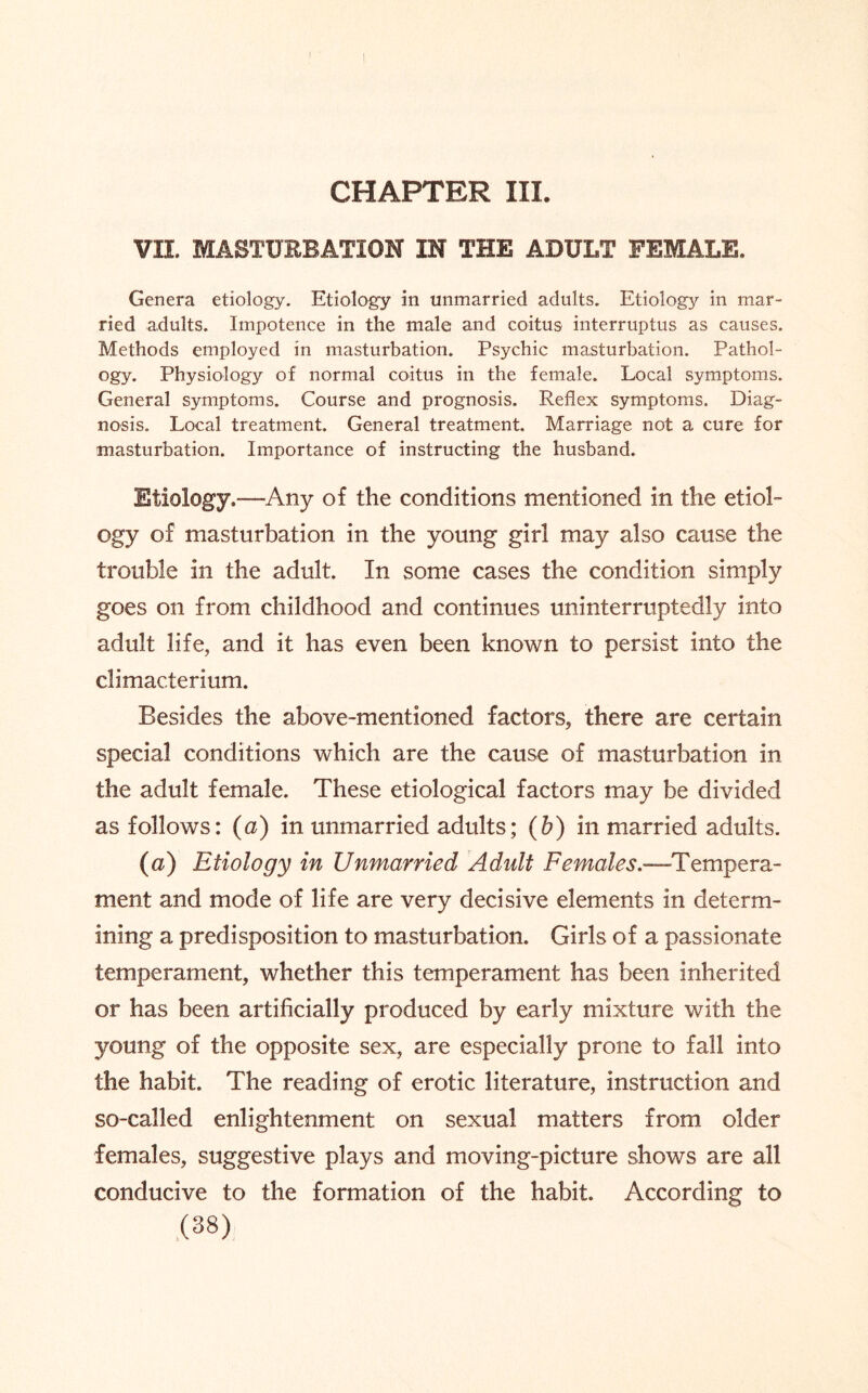 CHAPTER III. VII. MASTURBATION IN THE ADULT FEMALE. Genera etiology. Etiology in unmarried adults. Etiology in mar¬ ried adults. Impotence in the male and coitus interruptus as causes. Methods employed in masturbation. Psychic masturbation. Pathol¬ ogy. Physiology of normal coitus in the female. Local symptoms. General symptoms. Course and prognosis. Reflex symptoms. Diag¬ nosis. Local treatment. General treatment. Marriage not a cure for masturbation. Importance of instructing the husband. Etiology.—Any of the conditions mentioned in the etiol¬ ogy of masturbation in the young girl may also cause the trouble in the adult. In some cases the condition simply goes on from childhood and continues uninterruptedly into adult life, and it has even been known to persist into the climacterium. Besides the above-mentioned factors, there are certain special conditions which are the cause of masturbation in the adult female. These etiological factors may be divided as follows: (a) in unmarried adults; (b) in married adults. (a) Etiology in Unmarried Adult Females.—Tempera¬ ment and mode of life are very decisive elements in determ¬ ining a predisposition to masturbation. Girls of a passionate temperament, whether this temperament has been inherited or has been artificially produced by early mixture with the young of the opposite sex, are especially prone to fall into the habit. The reading of erotic literature, instruction and so-called enlightenment on sexual matters from older females, suggestive plays and moving-picture shows are all conducive to the formation of the habit. According to