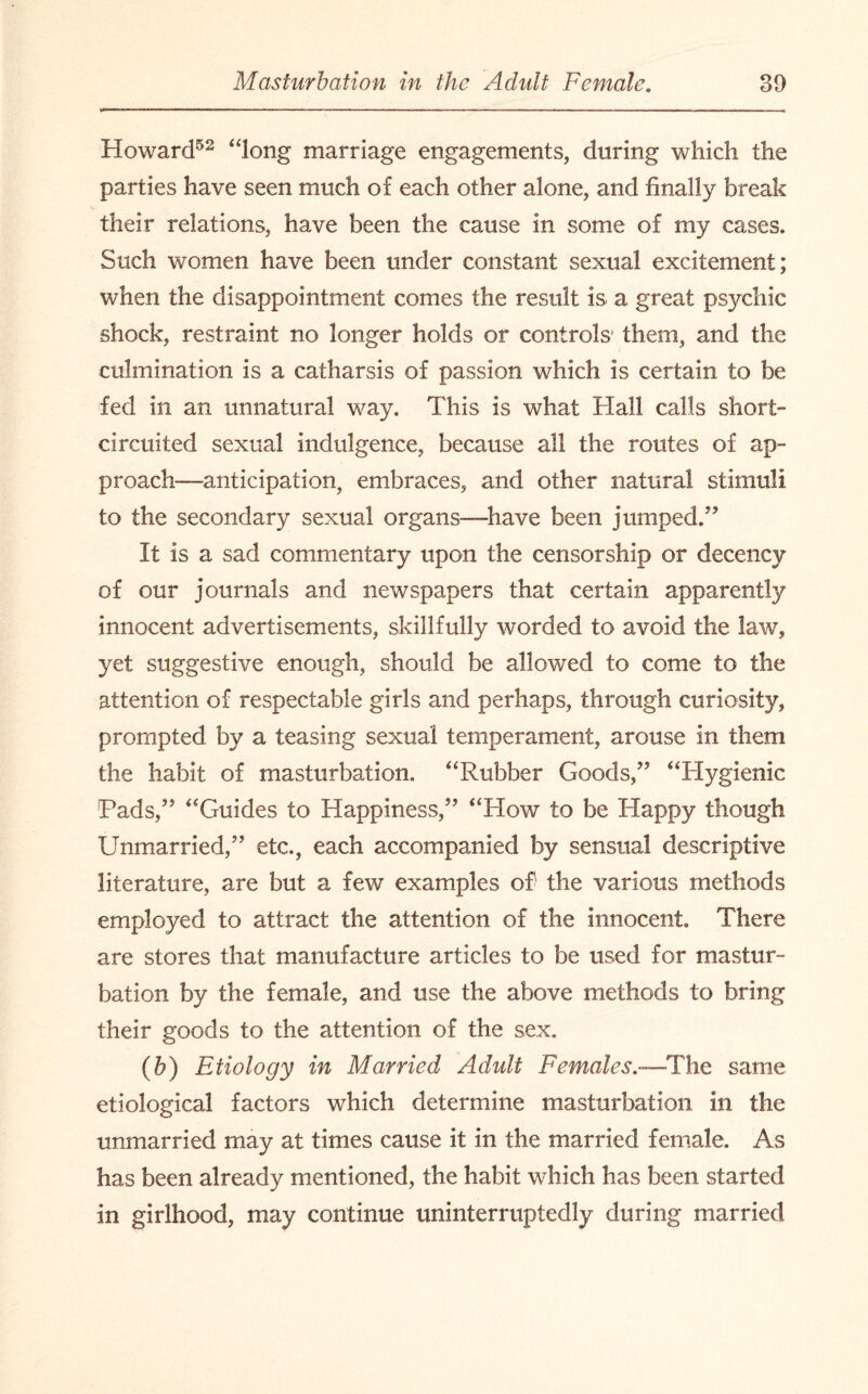 Howard52 ‘dong marriage engagements, during which the parties have seen much of each other alone, and finally break their relations, have been the cause in some of my cases. Such women have been under constant sexual excitement; when the disappointment comes the result is a great psychic shock, restraint no longer holds or controls them, and the culmination is a catharsis of passion which is certain to be fed in an unnatural way. This is what Hall calls short- circuited sexual indulgence, because all the routes of ap¬ proach-anticipation, embraces, and other natural stimuli to the secondary sexual organs—have been jumped.” It is a sad commentary upon the censorship or decency of our journals and newspapers that certain apparently innocent advertisements, skillfully worded to avoid the law, yet suggestive enough, should be allowed to come to the attention of respectable girls and perhaps, through curiosity, prompted by a teasing sexual temperament, arouse in them the habit of masturbation. “Rubber Goods,” “Hygienic Pads,” “Guides to Happiness,” “How to be Happy though Unmarried,” etc., each accompanied by sensual descriptive literature, are but a few examples of the various methods employed to attract the attention of the innocent. There are stores that manufacture articles to be used for mastur¬ bation by the female, and use the above methods to bring their goods to the attention of the sex. (b) Etiology in Married Adult Females.—The same etiological factors which determine masturbation in the unmarried may at times cause it in the married female. As has been already mentioned, the habit which has been started in girlhood, may continue uninterruptedly during married
