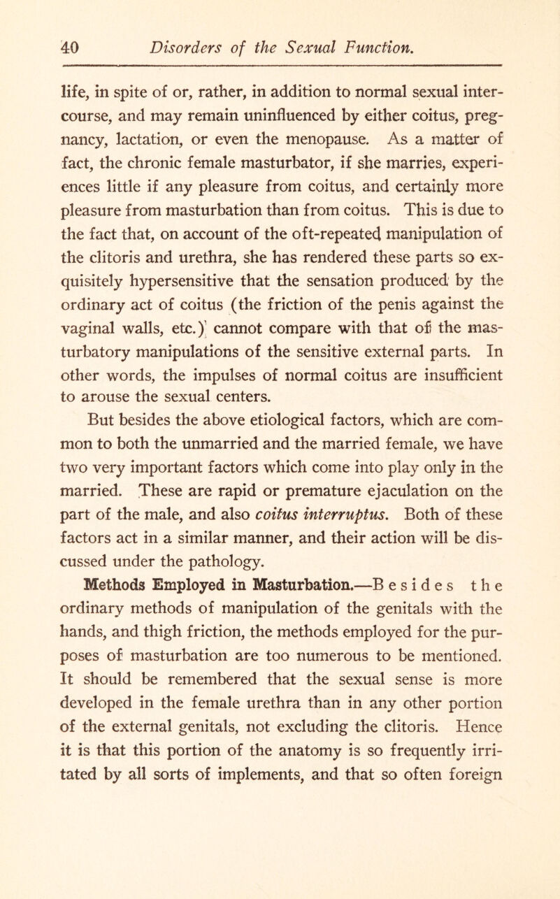 life, in spite of or, rather, in addition to normal sexual inter¬ course, and may remain uninfluenced by either coitus, preg¬ nancy, lactation, or even the menopause. As a matter of fact, the chronic female masturbator, if she marries, experi¬ ences little if any pleasure from coitus, and certainly more pleasure from masturbation than from coitus. This is due to the fact that, on account of the oft-repeated manipulation of the clitoris and urethra, she has rendered these parts so ex¬ quisitely hypersensitive that the sensation produced by the ordinary act of coitus (the friction of the penis against the vaginal walls, etc.)' cannot compare with that of the mas- turbatory manipulations of the sensitive external parts. In other words, the impulses of normal coitus are insufficient to arouse the sexual centers. But besides the above etiological factors, which are com¬ mon to both the unmarried and the married female, we have two very important factors which come into play only in the married. These are rapid or premature ejaculation on the part of the male, and also coitus interruptus. Both of these factors act in a similar manner, and their action will be dis¬ cussed under the pathology. Methods Employed in Masturbation.—B esides the ordinary methods of manipulation of the genitals with the hands, and thigh friction, the methods employed for the pur¬ poses of masturbation are too numerous to be mentioned. It should be remembered that the sexual sense is more developed in the female urethra than in any other portion of the external genitals, not excluding the clitoris. Hence it is that this portion of the anatomy is so frequently irri¬ tated by all sorts of implements, and that so often foreign