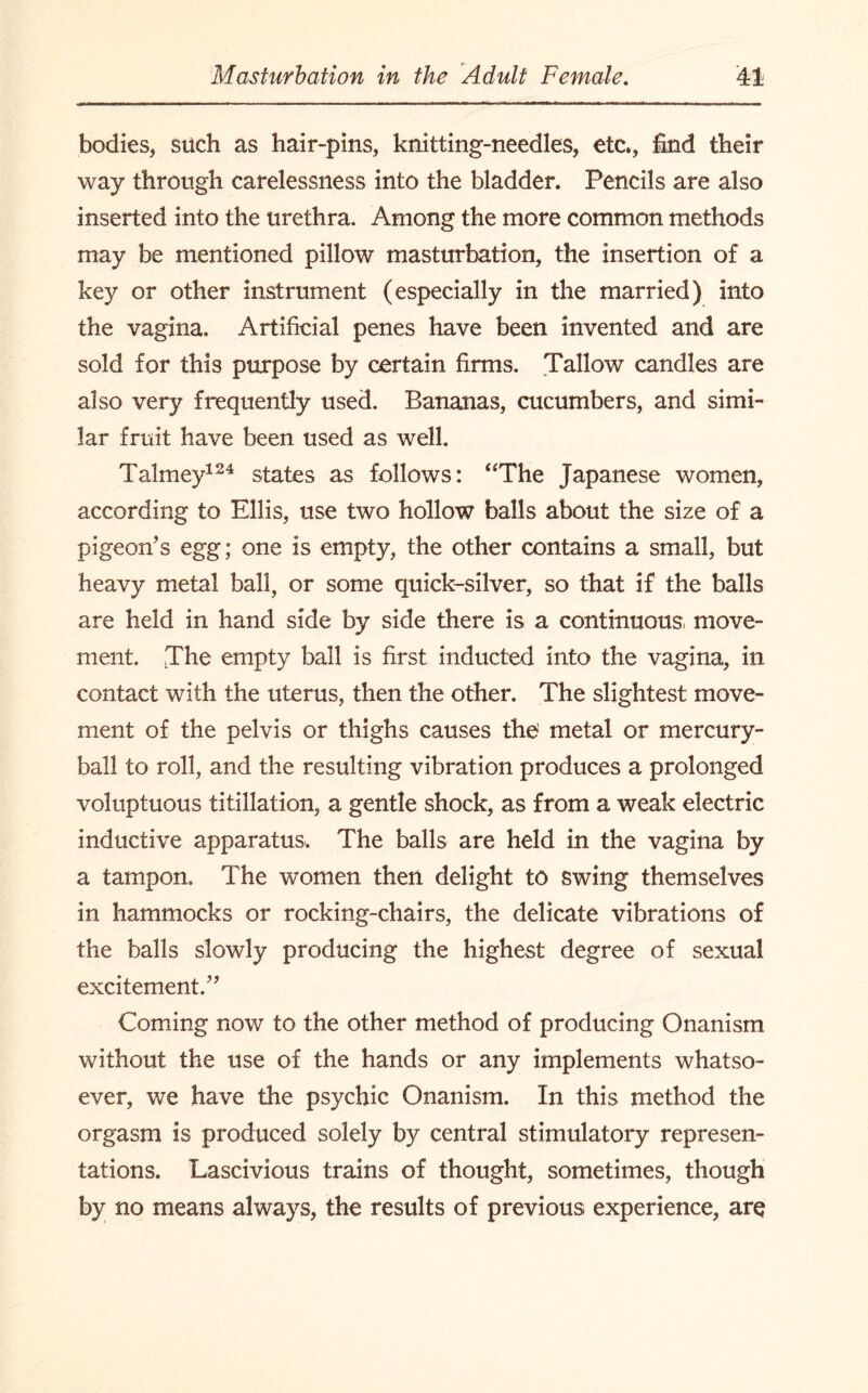 bodies, such as hair-pins, knitting-needles, etc., find their way through carelessness into the bladder. Pencils are also inserted into the urethra. Among the more common methods may be mentioned pillow masturbation, the insertion of a key or other instrument (especially in the married) into the vagina. Artificial penes have been invented and are sold for this purpose by certain firms. Tallow candles are also very frequently used. Bananas, cucumbers, and simi¬ lar fruit have been used as well. Talmey124 states as follows: “The Japanese women, according to Ellis, use two hollow balls about the size of a pigeon’s egg; one is empty, the other contains a small, but heavy metal ball, or some quick-silver, so that if the balls are held in hand side by side there is a continuous, move¬ ment. The empty ball is first inducted into the vagina, in contact with the uterus, then the other. The slightest move¬ ment of the pelvis or thighs causes the' metal or mercury- ball to roll, and the resulting vibration produces a prolonged voluptuous titillation, a gentle shock, as from a weak electric inductive apparatus. The balls are held in the vagina by a tampon. The women then delight to swing themselves in hammocks or rocking-chairs, the delicate vibrations of the balls slowly producing the highest degree of sexual excitement.” Coming now to the other method of producing Onanism without the use of the hands or any implements whatso¬ ever, we have the psychic Onanism. In this method the orgasm is produced solely by central stimulatory represen¬ tations. Lascivious trains of thought, sometimes, though by no means always, the results of previous experience, are