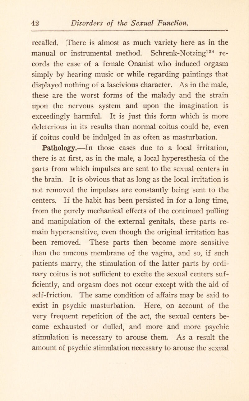 recalled. There is almost as much variety here as in the manual or instrumental method. Schrenk-Notzing124 re¬ cords the case of a female Onanist who induced orgasm simply by hearing music or while regarding paintings that displayed nothing of a lascivious character. As in the male, these are the worst forms of the malady and the strain upon the nervous system and upon the imagination is exceedingly harmful. It is just this form which is more deleterious in its results than normal coitus could be, even if coitus could be indulged in as often as masturbation. Pathology.—In those cases due to a local irritation, there is at first, as in the male, a local hyperesthesia of the parts from which impulses are sent to the sexual centers in the brain. It is obvious that as long as the local irritation is not removed the impulses are constantly being sent to the centers. If the habit has been persisted in for a long time, from the purely mechanical effects of the continued pulling and manipulation of the external genitals, these parts re¬ main hypersensitive, even though the original irritation has been removed. These parts then become more sensitive than the mucous membrane of the vagina, and so, if such patients marry, the stimulation of the latter parts by ordi¬ nary coitus is not sufficient to excite the sexual centers suf¬ ficiently, and orgasm does not occur except with the aid of self-friction. The same condition of affairs may be said to exist in psychic masturbation. Here, on account of the very frequent repetition of the act, the sexual centers be¬ come exhausted or dulled, and more and more psychic stimulation is necessary to arouse them. As a result the amount of psychic stimulation necessary to arouse the sexual