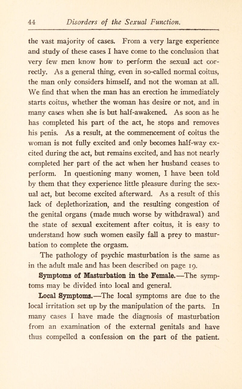 the vast majority of cases. From a very large experience and study of these cases I have come to the conclusion that very few men know how to perform the sexual act cor¬ rectly. As a general thing, even in so-called normal coitus, the man only considers himself, and not the woman at all. We find that when the man has an erection he immediately starts coitus, whether the woman has desire or not, and in many cases when she is but half-awakened. As soon as he has completed his part of the act, he stops and removes his penis. As a result, at the commencement of coitus the woman is not fully excited and only becomes half-way ex¬ cited during the act, but remains excited, and has not nearly completed her part of the act when her husband ceases to perform. In questioning many women, I have been told by them that they experience little pleasure during the sex¬ ual act, but become excited afterward. As a result of this lack of deplethorization, and the resulting congestion of the genital organs (made much worse by withdrawal) and the state of sexual excitement after coitus, it is easy to understand how such women easily fall a prey to mastur¬ bation to complete the orgasm. The pathology of psychic masturbation is the same as in the adult male and has been described on page 19. Symptoms of Masturbation in the Female.—The symp¬ toms may be divided into local and general. Local Symptoms.—The local symptoms are due to the local irritation set up by the manipulation of the parts. In many cases I have made the diagnosis of masturbation from an examination, of the external genitals and have thus compelled a confession on the part of the patient.