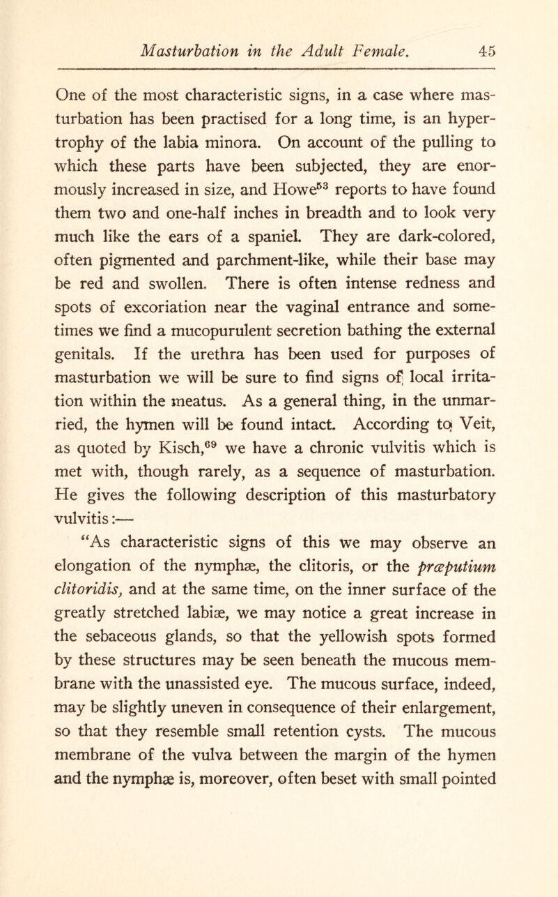 One of the most characteristic signs, in a case where mas¬ turbation has been practised for a long time, is an hyper¬ trophy of the labia minora. On account of the pulling to which these parts have been subjected, they are enor¬ mously increased in size, and Howe53 reports to have found them two and one-half inches in breadth and to look very much like the ears of a spaniel. They are dark-colored, often pigmented and parchment-like, while their base may be red and swollen. There is often intense redness and spots of excoriation near the vaginal entrance and some¬ times we find a mucopurulent secretion bathing the external genitals. If the urethra has been used for purposes of masturbation we will be sure to find signs of; local irrita¬ tion within the meatus. As a general thing, in the unmar¬ ried, the hymen will be found intact. According to? Veit, as quoted by Kisch,69 we have a chronic vulvitis which is met with, though rarely, as a sequence of masturbation. He gives the following description of this masturbatory vulvitis “As characteristic signs of this we may observe an elongation of the nymphse, the clitoris, or the prceputium clitoridis, and at the same time, on the inner surface of the greatly stretched labiae, we may notice a great increase in the sebaceous glands, so that the yellowish spots formed by these structures may be seen beneath the mucous mem¬ brane with the unassisted eye. The mucous surface, indeed, may be slightly uneven in consequence of their enlargement, so that they resemble small retention cysts. The mucous membrane of the vulva between the margin of the hymen and the nymphae is, moreover, often beset with small pointed