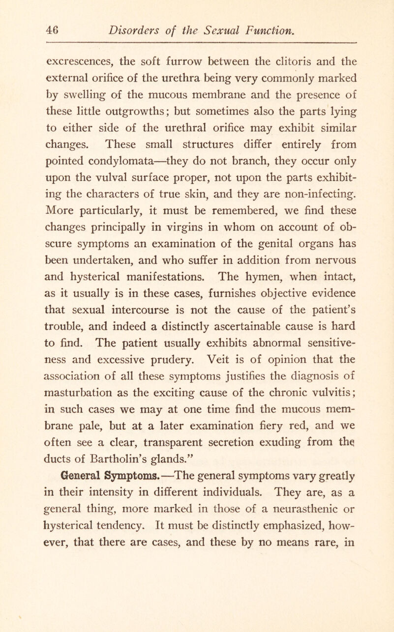 excrescences, the soft furrow between the clitoris and the external orifice of the urethra being very commonly marked by swelling of the mucous membrane and the presence of these little outgrowths; but sometimes also the parts lying to either side of the urethral orifice may exhibit similar changes. These small structures differ entirely from pointed condylomata—they do not branch, they occur only upon the vulval surface proper, not upon the parts exhibit¬ ing the characters of true skin, and they are non-infecting. More particularly, it must be remembered, we find these changes principally in virgins in whom on account of ob¬ scure symptoms an examination of the genital organs has been undertaken, and who suffer in addition from nervous and hysterical manifestations. The hymen, when intact, as it usually is in these cases, furnishes objective evidence that sexual intercourse is not the cause of the patient’s trouble, and indeed a distinctly ascertainable cause is hard to find. The patient usually exhibits abnormal sensitive¬ ness and excessive prudery. Veit is of opinion that the association of all these symptoms justifies the diagnosis of masturbation as the exciting cause of the chronic vulvitis; in such cases we may at one time find the mucous mem¬ brane pale, but at a later examination fiery red, and we often see a clear, transparent secretion exuding from the ducts of Bartholin’s glands.” General Symptoms.—The general symptoms vary greatly in their intensity in different individuals. They are, as a general thing, more marked in those of a neurasthenic or hysterical tendency. It must be distinctly emphasized, how¬ ever, that there are cases, and these by no means rare, in