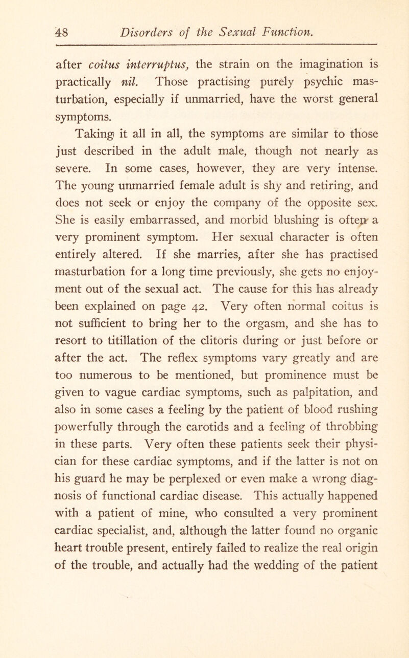 after coitus interruptus, the strain on the imagination is practically nil. Those practising purely psychic mas¬ turbation, especially if unmarried, have the worst general symptoms. Taking it all in all, the symptoms are similar to those just described in the adult male, though not nearly as severe. In some cases, however, they are very intense. The young unmarried female adult is shy and retiring, and does not seek or enjoy the company of the opposite sex. She is easily embarrassed, and morbid blushing is oftet* a very prominent symptom. Her sexual character is often entirely altered. If she marries, after she has practised masturbation for a long time previously, she gets no enjoy¬ ment out of the sexual act. The cause for this has already been explained on page 42. Very often normal coitus is not sufficient to bring her to the orgasm, and she has to resort to titillation of the clitoris during or just before or after the act. The reflex symptoms vary greatly and are too numerous to be mentioned, but prominence must be given to vague cardiac symptoms, such as palpitation, and also in some cases a feeling by the patient of blood rushing powerfully through the carotids and a feeling of throbbing in these parts. Very often these patients seek their physi¬ cian for these cardiac symptoms, and if the latter is not on his guard he may be perplexed or even make a wrong diag¬ nosis of functional cardiac disease. This actually happened with a patient of mine, who consulted a very prominent cardiac specialist, and, although the latter found no organic heart trouble present, entirely failed to realize the real origin of the trouble, and actually had the wedding of the patient