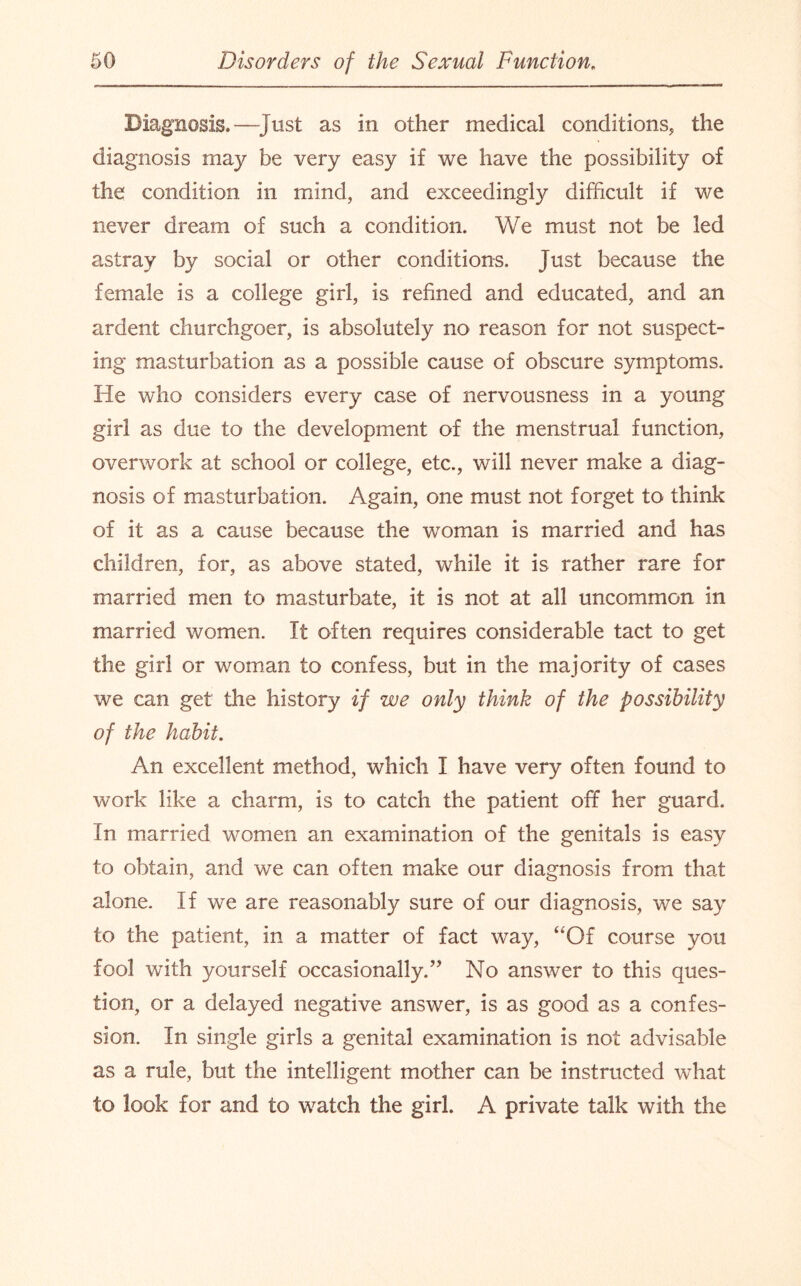 Diagnosis.—Just as in other medical conditions, the diagnosis may be very easy if we have the possibility of the condition in mind, and exceedingly difficult if we never dream of such a condition. We must not be led astray by social or other conditions. Just because the female is a college girl, is refined and educated, and an ardent churchgoer, is absolutely no reason for not suspect¬ ing masturbation as a possible cause of obscure symptoms. He who considers every case of nervousness in a young girl as due to the development of the menstrual function, overwork at school or college, etc., will never make a diag¬ nosis of masturbation. Again, one must not forget to think of it as a cause because the woman is married and has children, for, as above stated, while it is rather rare for married men to masturbate, it is not at all uncommon in married women. It often requires considerable tact to get the girl or woman to confess, but in the majority of cases we can get the history if we only think of the possibility of the habit. An excellent method, which I have very often found to work like a charm, is to catch the patient off her guard. In married women an examination of the genitals is easy to obtain, and we can often make our diagnosis from that alone. If we are reasonably sure of our diagnosis, we say to the patient, in a matter of fact way, “Of course you fool with yourself occasionally/’ No answer to this ques¬ tion, or a delayed negative answer, is as good as a confes¬ sion. In single girls a genital examination is not advisable as a rule, but the intelligent mother can be instructed what to look for and to watch the girl. A private talk with the