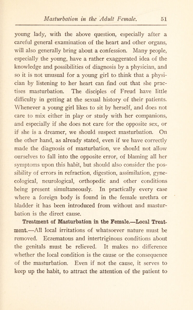 young lady, with the above question, especially after a careful general examination of the heart and other organs, will also generally bring about a confession. Many people, especially the young, have a rather exaggerated idea of the knowledge and possibilities of diagnosis by a physician, and so it is not unusual for a young girl to think that a physi¬ cian by listening to her heart can find out that she prac¬ tises masturbation. The disciples of Freud have little difficulty in getting at the sexual history of their patients. Whenever a young girl likes to sit by herself, and does not care to mix either in play or study with her companions, and especially if she does not care for the opposite sex, or if she is a dreamer, we should suspect masturbation. On the other hand, as already stated, even if we have correctly made the diagnosis of masturbation, we should not allow ourselves to fall into the opposite error, of blaming all her symptoms upon this habit, but should also consider the pos¬ sibility of errors in refraction, digestion, assimilation, gyne¬ cological, neurological, orthopedic and other conditions being present simultaneously. In practically every case where a foreign body is found in the female urethra or bladder it has been introduced from without and mastur¬ bation is the direct cause. Treatment of Masturbation in the Female.—Local Treat¬ ment.—All local irritations of whatsoever nature must be removed. Eczematous and mtertriginous conditions about the genitals must be relieved. It makes no difference whether the local condition is the cause or the consequence of the masturbation. Even if not the cause, it serves to keep up the habit, to attract the attention of the patient to