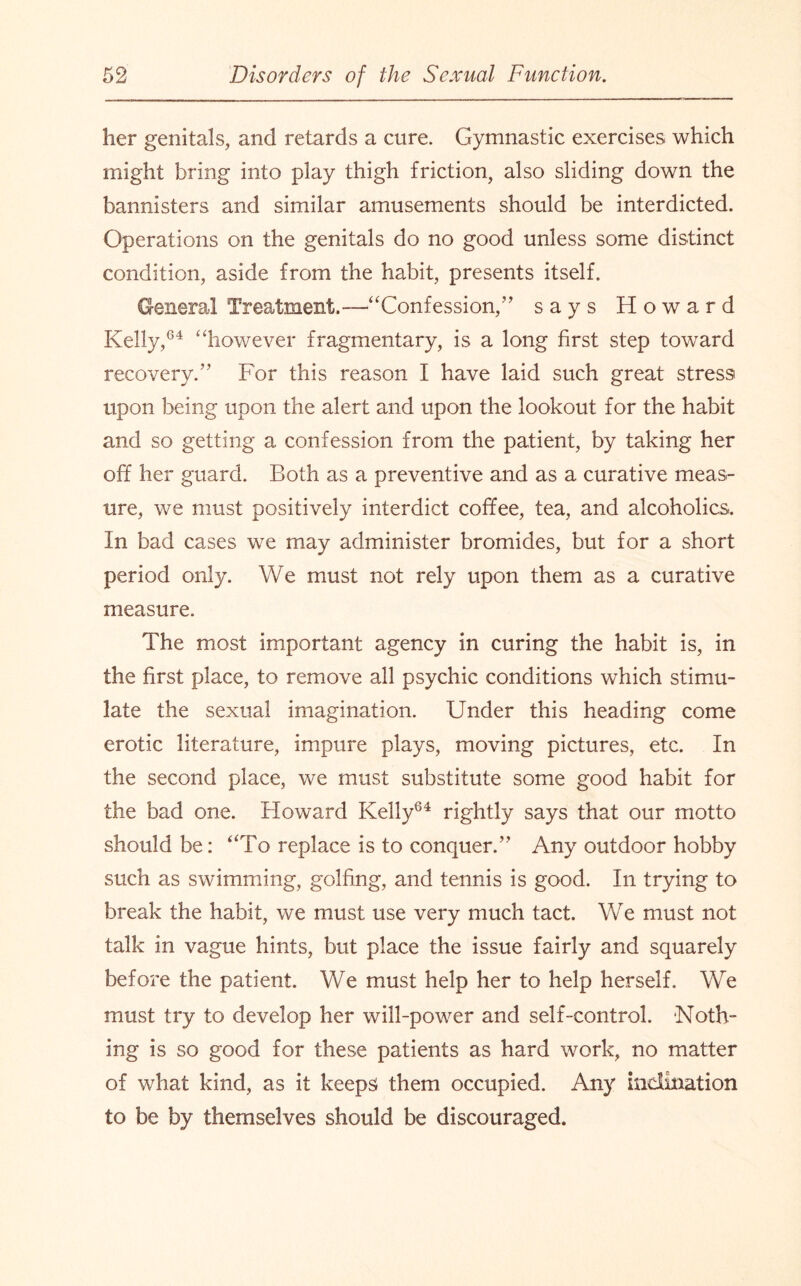 her genitals, and retards a cure. Gymnastic exercises which might bring into play thigh friction, also sliding down the bannisters and similar amusements should be interdicted. Operations on the genitals do no good unless some distinct condition, aside from the habit, presents itself. General Treatment.—“Confession,” says Howard Kelly,64 “however fragmentary, is a long first step toward recovery.” For this reason I have laid such great stress upon being upon the alert and upon the lookout for the habit and so getting a confession from the patient, by taking her off her guard. Both as a preventive and as a curative meas¬ ure, we must positively interdict coffee, tea, and alcoholics. In bad cases we may administer bromides, but for a short period only. We must not rely upon them as a curative measure. The most important agency in curing the habit is, in the first place, to remove all psychic conditions which stimu¬ late the sexual imagination. Under this heading come erotic literature, impure plays, moving pictures, etc. In the second place, we must substitute some good habit for the bad one. Howard Kelly64 rightly says that our motto should be: “To replace is to conquer.” Any outdoor hobby such as swimming, golfing, and tennis is good. In trying to break the habit, we must use very much tact. We must not talk in vague hints, but place the issue fairly and squarely before the patient. We must help her to help herself. We must try to develop her will-power and self-control. -Noth- ing is so good for these patients as hard work, no matter of what kind, as it keeps them occupied. Any inclination to be by themselves should be discouraged.