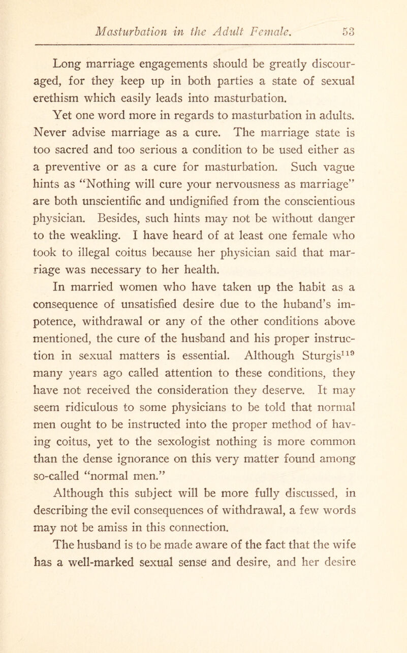 Long marriage engagements should be greatly discour¬ aged, for they keep up in both parties a state of sexual erethism which easily leads into masturbation. Yet one word more in regards to masturbation in adults. Never advise marriage as a cure. The marriage state is too sacred and too serious a condition to be used either as a preventive or as a cure for masturbation. Such vague hints as “Nothing will cure your nervousness as marriage” are both unscientific and undignified from the conscientious physician. Besides, such hints may not be without danger to the weakling. I have heard of at least one female who took to illegal coitus because her physician said that mar¬ riage was necessary to her health. In married women who have taken up the habit as a consequence of unsatisfied desire due to the huband’s im¬ potence, withdrawal or any of the other conditions above mentioned, the cure of the husband and his proper instruc¬ tion in sexual matters is essential. Although Sturgis119 many years ago called attention to these conditions, they have not received the consideration they deserve. It may seem ridiculous to some physicians to be told that normal men ought to be instructed into the proper method of hav¬ ing coitus, yet to the sexologist nothing is more common than the dense ignorance on this very matter found among so-called “normal men.” Although this subject will be more fully discussed, in describing the evil consequences of withdrawal, a few words may not be amiss in this connection. The husband is to be made aware of the fact that the wife has a well-marked sexual sensei and desire, and her desire