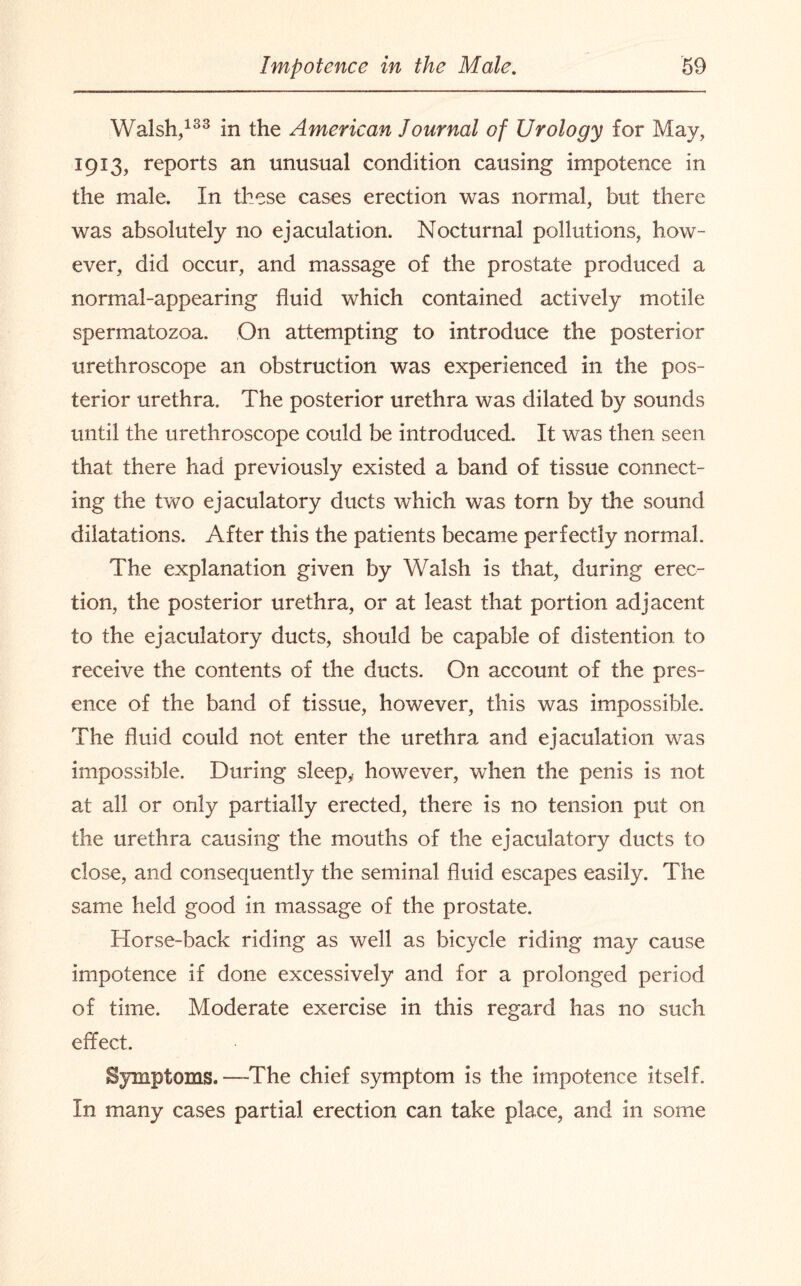 Walsh,133 in the American Journal of Urology for May, 1913, reports an unusual condition causing impotence in the male. In these cases erection was normal, but there was absolutely no ejaculation. Nocturnal pollutions, how¬ ever, did occur, and massage of the prostate produced a normal-appearing fluid which contained actively motile spermatozoa. On attempting to introduce the posterior urethroscope an obstruction was experienced in the pos¬ terior urethra. The posterior urethra was dilated by sounds until the urethroscope could be introduced. It was then seen that there had previously existed a band of tissue connect¬ ing the two ejaculatory ducts which was torn by the sound dilatations. After this the patients became perfectly normal. The explanation given by Walsh is that, during erec¬ tion, the posterior urethra, or at least that portion adjacent to the ejaculatory ducts, should be capable of distention to receive the contents of the ducts. On account of the pres¬ ence of the band of tissue, however, this was impossible. The fluid could not enter the urethra and ejaculation was impossible. During sleep* however, when the penis is not at all or only partially erected, there is no tension put on the urethra causing the mouths of the ejaculatory ducts to close, and consequently the seminal fluid escapes easily. The same held good in massage of the prostate. Horse-back riding as well as bicycle riding may cause impotence if done excessively and for a prolonged period of time. Moderate exercise in this regard has no such effect. Symptoms. —The chief symptom is the impotence itself. In many cases partial erection can take place, and in some