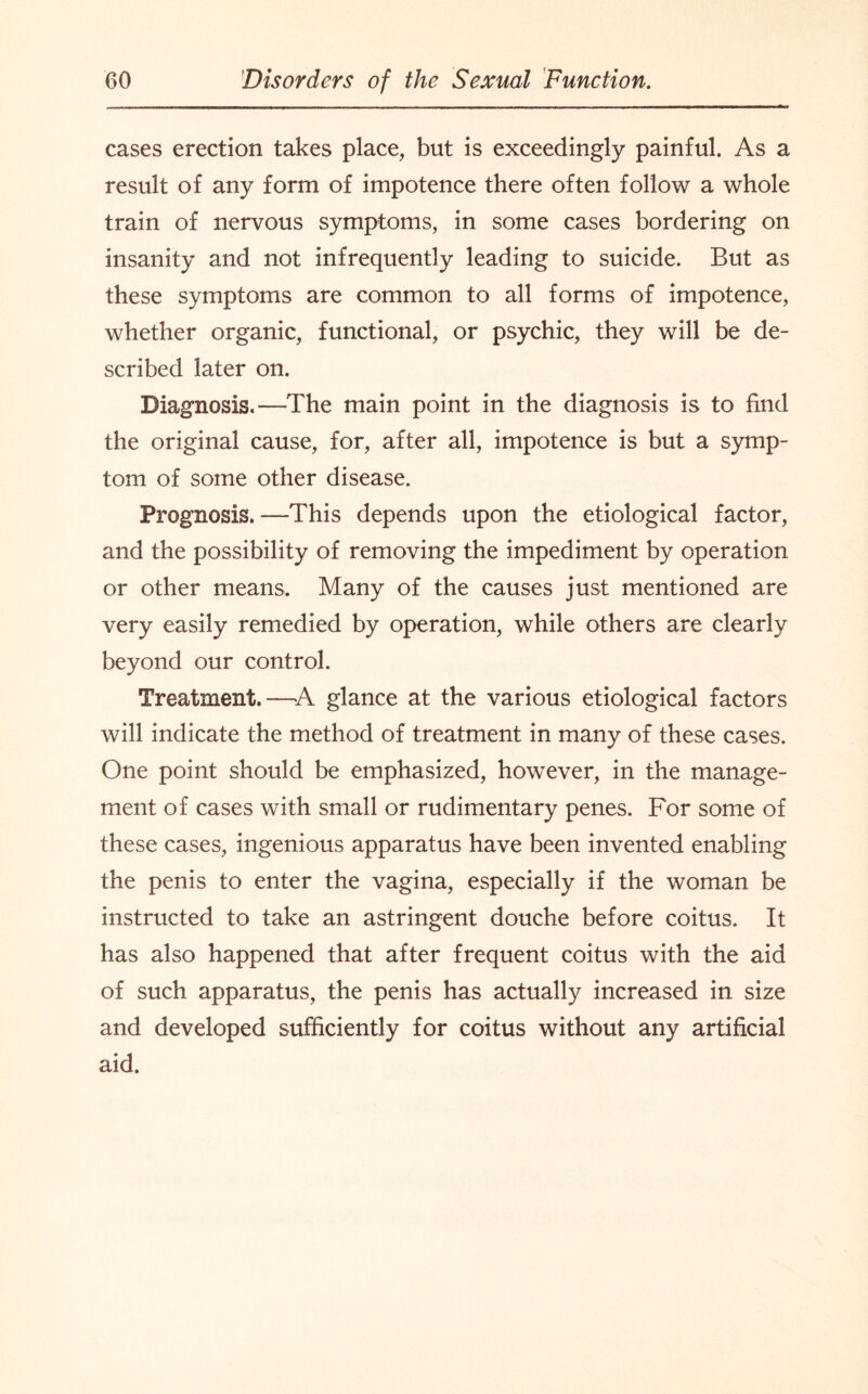 cases erection takes place, but is exceedingly painful. As a result of any form of impotence there often follow a whole train of nervous symptoms, in some cases bordering on insanity and not infrequently leading to suicide. But as these symptoms are common to all forms of impotence, whether organic, functional, or psychic, they will be de¬ scribed later on. Diagnosis.—The main point in the diagnosis is to find the original cause, for, after all, impotence is but a symp¬ tom of some other disease. Prognosis.—This depends upon the etiological factor, and the possibility of removing the impediment by operation or other means. Many of the causes just mentioned are very easily remedied by operation, while others are clearly beyond our control. Treatment.—A glance at the various etiological factors will indicate the method of treatment in many of these cases. One point should be emphasized, however, in the manage¬ ment of cases with small or rudimentary penes. For some of these cases, ingenious apparatus have been invented enabling the penis to enter the vagina, especially if the woman be instructed to take an astringent douche before coitus. It has also happened that after frequent coitus with the aid of such apparatus, the penis has actually increased in size and developed sufficiently for coitus without any artificial aid.