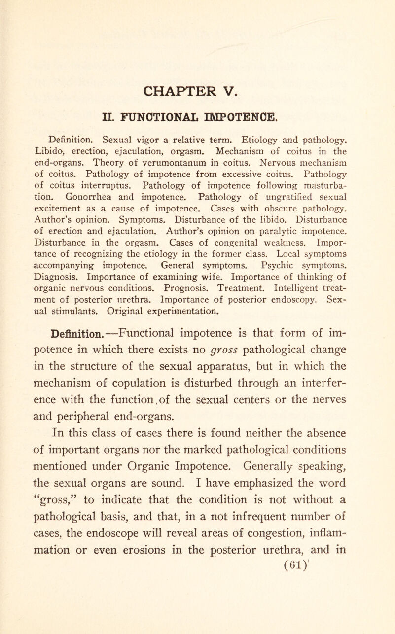 II. FUNCTIONAL IMPOTENCE. Definition. Sexual vigor a relative term. Etiology and pathology. Libido, erection, ejaculation, orgasm. Mechanism of coitus in the end-organs. Theory of verumontanum in coitus. Nervous mechanism of coitus. Pathology of impotence from excessive coitus. Pathology of coitus interruptus. Pathology of impotence following masturba¬ tion. Gonorrhea and impotence. Pathology of ungratified sexual excitement as a cause of impotence. Cases with obscure pathology. Author’s opinion. Symptoms. Disturbance of the libido. Disturbance of erection and ejaculation. Author’s opinion on paralytic impotence. Disturbance in the orgasm. Cases of congenital weakness. Impor¬ tance of recognizing the etiology in the former class. Local symptoms accompanying impotence. General symptoms. Psychic symptoms. Diagnosis. Importance of examining wife. Importance of thinking of organic nervous conditions. Prognosis. Treatment. Intelligent treat¬ ment of posterior urethra. Importance of posterior endoscopy. Sex¬ ual stimulants. Original experimentation. Definition.—Functional impotence is that form of im¬ potence in which there exists no gross pathological change in the structure of the sexual apparatus, but in which the mechanism of copulation is disturbed through an interfer¬ ence with the function,of the sexual centers or the nerves and peripheral end-organs. In this class of cases there is found neither the absence of important organs nor the marked pathological conditions mentioned under Organic Impotence. Generally speaking, the sexual organs are sound. I have emphasized the word “gross,” to indicate that the condition is not without a pathological basis, and that, in a not infrequent number of cases, the endoscope will reveal areas of congestion, inflam¬ mation or even erosions in the posterior urethra, and in