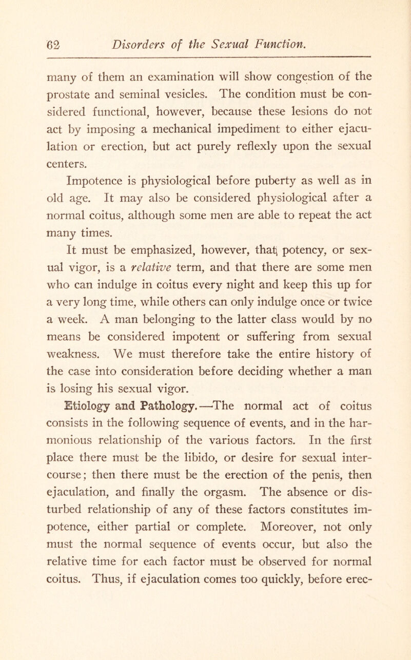 many of them an examination will show congestion of the prostate and seminal vesicles. The condition must be con¬ sidered functional, however, because these lesions do not act by imposing a mechanical impediment to either ejacu¬ lation or erection, but act purely reflexly upon the sexual centers. Impotence is physiological before puberty as well as in old age. It may also be considered physiological after a normal coitus, although some men are able to repeat the act many times. It must be emphasized, however, thaf potency, or sex¬ ual vigor, is a relative term, and that there are some men who can indulge in coitus every night and keep this up for a very long time, while others can only indulge once or twice a week. A man belonging to the latter class would by no means be considered impotent or suffering from sexual weakness. We must therefore take the entire history of the case into consideration before deciding whether a man is losing his sexual vigor. Etiology and Pathology.—The normal act of coitus consists in the following sequence of events, and in the har¬ monious relationship of the various factors. In the first place there must be the libido, or desire for sexual inter¬ course; then there must be the erection of the penis, then ejaculation, and finally the orgasm. The absence or dis¬ turbed relationship of any of these factors constitutes im¬ potence, either partial or complete. Moreover, not only must the normal sequence of events occur, but also the relative time for each factor must be observed for normal coitus. Thus, if ejaculation comes too quickly, before erec-