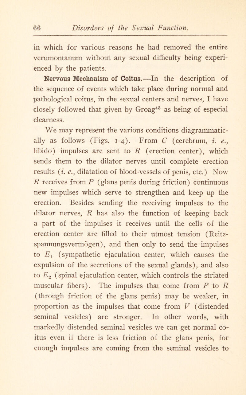 in which for various reasons he had removed the entire verumontanum without any sexual difficulty being experi¬ enced by the patients. Nervous Mechanism of Coitus.—In the description of the sequence of events which take place during normal and pathological coitus, in the sexual centers and nerves, I have closely followed that given by Groag43 as being of especial clearness. We may represent the various conditions diagrammatic- ally as follows (Figs. 1-4). From C (cerebrum, i. e., libido) impulses are sent to R (erection center), which sends them to the dilator nerves until complete erection results (i. e., dilatation of blood-vessels of penis, etc.) Now R receives from P (glans penis during friction) continuous new impulses which serve to strengthen and keep up the erection. Besides sending the receiving impulses to the dilator nerves, R has also the function of keeping back a part of the impulses it receives until the cells of the erection center are filled to their utmost tension (Reitz- spannungsvermogen), and then only to send the impulses to Fj (sympathetic ejaculation center, which causes the expulsion of the secretions of the sexual glands), and also to E2 (spinal ejaculation center, which controls the striated muscular fibers). The impulses that come from P to R (through friction of the glans penis) may be weaker, in proportion as the impulses that come from V (distended seminal vesicles) are stronger. In other words, with markedly distended seminal vesicles we can get normal co¬ itus even if there is less friction of the glans penis, for enough impulses are coming from the seminal vesicles to