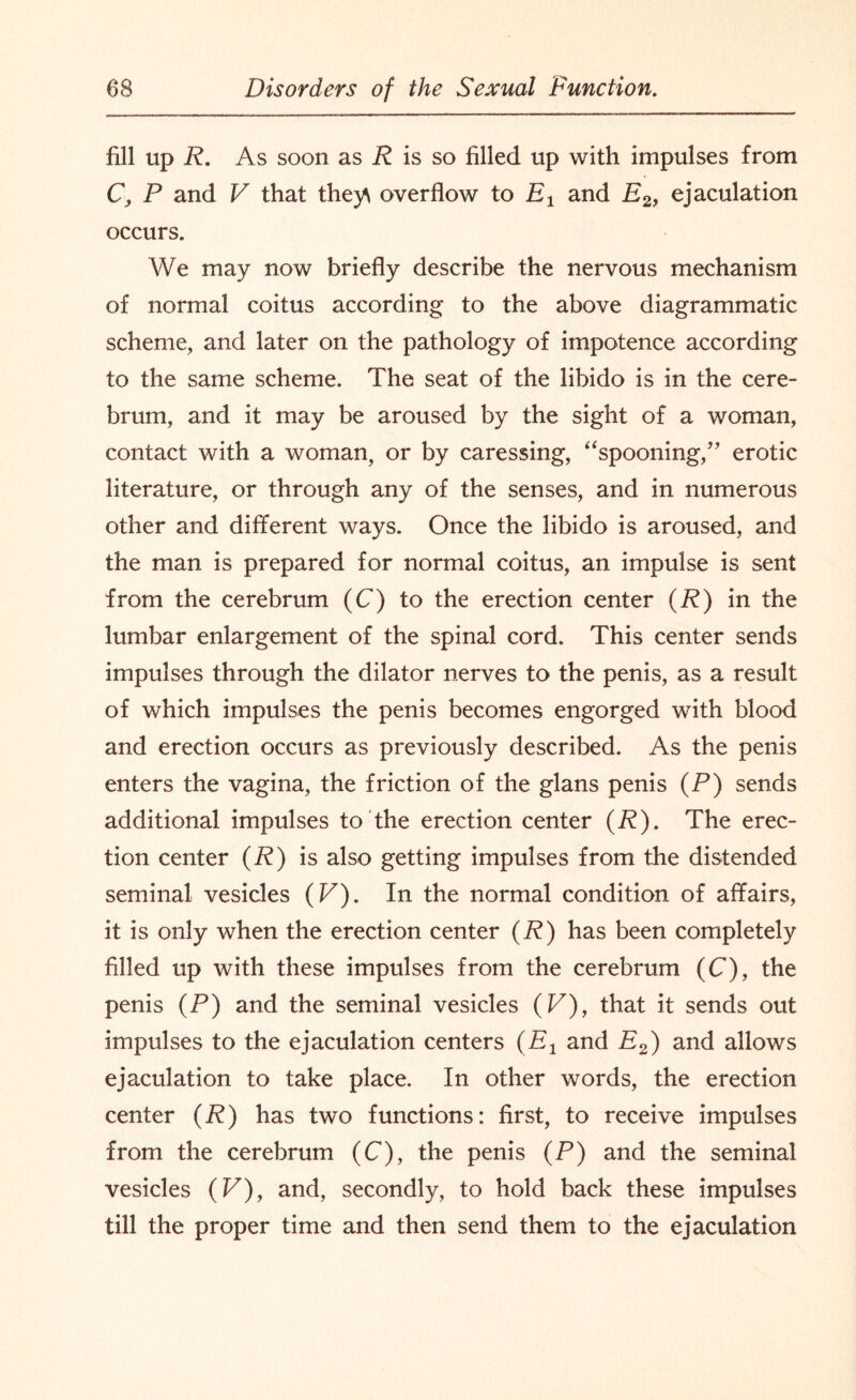 fill up R. As soon as P is so filled up with impulses from C\ P and V that the)A overflow to Ex and E2, ejaculation occurs. We may now briefly describe the nervous mechanism of normal coitus according to the above diagrammatic scheme, and later on the pathology of impotence according to the same scheme. The seat of the libido is in the cere¬ brum, and it may be aroused by the sight of a woman, contact with a woman, or by caressing, “spooning,” erotic literature, or through any of the senses, and in numerous other and different ways. Once the libido is aroused, and the man is prepared for normal coitus, an impulse is sent from the cerebrum (C) to the erection center (R) in the lumbar enlargement of the spinal cord. This center sends impulses through the dilator nerves to the penis, as a result of which impulses the penis becomes engorged with blood and erection occurs as previously described. As the penis enters the vagina, the friction of the glans penis (P) sends additional impulses to the erection center (P). The erec¬ tion center (P) is also getting impulses from the distended seminal vesicles (V). In the normal condition of affairs, it is only when the erection center (P) has been completely filled up with these impulses from the cerebrum (C), the penis (P) and the seminal vesicles (V), that it sends out impulses to the ejaculation centers (E1 and P2) and allows ejaculation to take place. In other words, the erection center (P) has two functions: first, to receive impulses from the cerebrum (C), the penis (P) and the seminal vesicles (F), and, secondly, to hold back these impulses till the proper time and then send them to the ejaculation