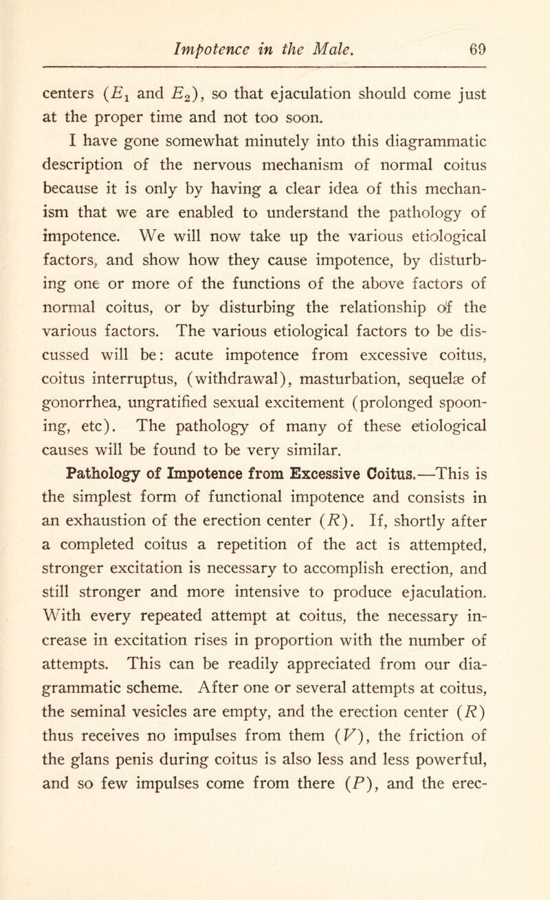 centers (Et and P2)> so that ejaculation should come just at the proper time and not too soon. I have gone somewhat minutely into this diagrammatic description of the nervous mechanism of normal coitus because it is only by having a clear idea of this mechan¬ ism that we are enabled to understand the pathology of impotence. We will now take up the various etiological factors, and show how they cause impotence, by disturb¬ ing one or more of the functions of the above factors of normal coitus, or by disturbing the relationship ojf the various factors. The various etiological factors to be dis¬ cussed will be: acute impotence from excessive coitus, coitus interruptus, (withdrawal), masturbation, sequelae of gonorrhea, ungratified sexual excitement (prolonged spoon¬ ing, etc). The pathology of many of these etiological causes will be found to be very similar. Pathology of Impotence from Excessive Coitus.—This is the simplest form of functional impotence and consists in an exhaustion of the erection center (R). If, shortly after a completed coitus a repetition of the act is attempted, stronger excitation is necessary to accomplish erection, and still stronger and more intensive to produce ejaculation. With every repeated attempt at coitus, the necessary in¬ crease in excitation rises in proportion with the number of attempts. This can be readily appreciated from our dia¬ grammatic scheme. After one or several attempts at coitus, the seminal vesicles are empty, and the erection center (R) thus receives no impulses from them (F), the friction of the glans penis during coitus is also less and less powerful, and so few impulses come from there (P), and the erec-