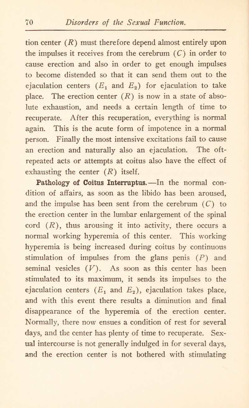 tion center (R) must therefore depend almost entirely upon the impulses it receives from the cerebrum (C) in order to cause erection and also in order to get enough impulses to become distended so that it can send them out to the ejaculation centers {Ex and E2) for ejaculation to take place. The erection center (R) is now in a state of abso¬ lute exhaustion, and needs a certain length of time to recuperate. After this recuperation, everything is normal again. This is the acute form of impotence in a normal person. Finally the most intensive excitations fail to cause an erection and naturally also an ejaculation. The oft- repeated acts or attempts at coitus also have the effect of exhausting the center (R) itself. Pathology of Coitus Interruptus.—In the normal con¬ dition of affairs, as soon as the libido has been aroused, and the impulse has been sent from the cerebrum (C) to the erection center in the lumbar enlargement of the spinal cord (R), thus arousing it into activity, there occurs a normal working hyperemia of this center. This working hyperemia is being increased during coitus by continuous stimulation of impulses from the glans penis (P) and seminal vesicles (V). As soon as this center has been stimulated to its maximum, it sends its impulses to the ejaculation centers (Ex and E2), ejaculation takes place, and with this event there results a diminution and final disappearance of the hyperemia of the erection center. Normally, there now ensues a condition of rest for several days, and the center has plenty of time to recuperate. Sex¬ ual intercourse is not generally indulged in for several days, and the erection center is not bothered with stimulating