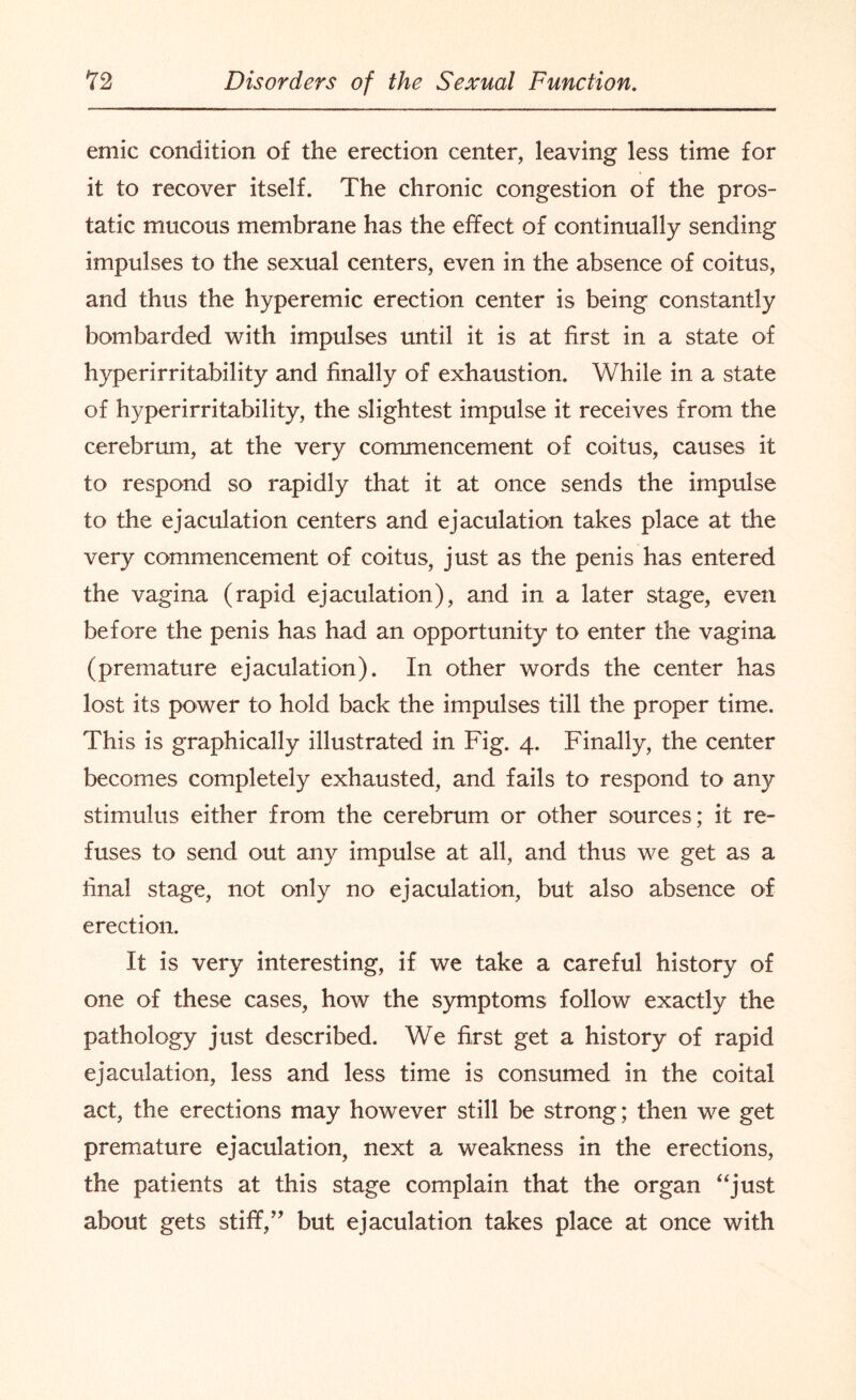 emic condition of the erection center, leaving less time for it to recover itself. The chronic congestion of the pros¬ tatic mucous membrane has the effect of continually sending impulses to the sexual centers, even in the absence of coitus, and thus the hyperemic. erection center is being constantly bombarded with impulses until it is at first in a state of hyperirritability and finally of exhaustion. While in a state of hyperirritability, the slightest impulse it receives from the cerebrum, at the very commencement of coitus, causes it to respond so rapidly that it at once sends the impulse to the ejaculation centers and ejaculation takes place at the very commencement of coitus, just as the penis has entered the vagina (rapid ejaculation), and in a later stage, even before the penis has had an opportunity to enter the vagina (premature ejaculation). In other words the center has lost its power to hold back the impulses till the proper time. This is graphically illustrated in Fig. 4. Finally, the center becomes completely exhausted, and fails to respond to any stimulus either from the cerebrum or other sources; it re¬ fuses to send out any impulse at all, and thus we get as a final stage, not only no ejaculation, but also absence of erection. It is very interesting, if we take a careful history of one of these cases, how the symptoms follow exactly the pathology just described. We first get a history of rapid ejaculation, less and less time is consumed in the coital act, the erections may however still be strong; then we get premature ejaculation, next a weakness in the erections, the patients at this stage complain that the organ “just about gets stiff,” but ejaculation takes place at once with