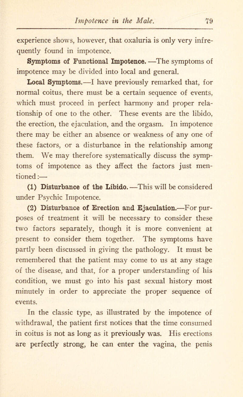 experience shows, however, that oxaluria is only very infre¬ quently found in impotence. Symptoms of Functional Impotence. —The symptoms of impotence may be divided into local and general. Local Symptoms.—I have previously remarked that, for normal coitus, there must be a certain sequence of events, which must proceed in perfect harmony and proper rela¬ tionship of one to the other. These events are the libido, the erection, the ejaculation, and the orgasm. In impotence there may be either an absence or weakness of any one of these factors, or a disturbance in the relationship among them. We may therefore systematically discuss the symp¬ toms of impotence as they affect the factors just men¬ tioned (1) Disturbance of the Libido.—This will be considered under Psychic Impotence. (2) Disturbance of Erection and Ejaculation.—For pur¬ poses of treatment it will be necessary to consider these two factors separately, though it is more convenient at present to consider them together. The symptoms have partly been discussed in giving the pathology. It must be remembered that the patient may come to us at any stage of the disease, and that, for a proper understanding of his condition, we must go into his past sexual history most minutely in order to appreciate the proper sequence of events. In the classic type, as illustrated by the impotence of withdrawal, the patient first notices that the time consumed in coitus is not as long as it previously was. His erections are perfectly strong, he can enter the vagina, the penis