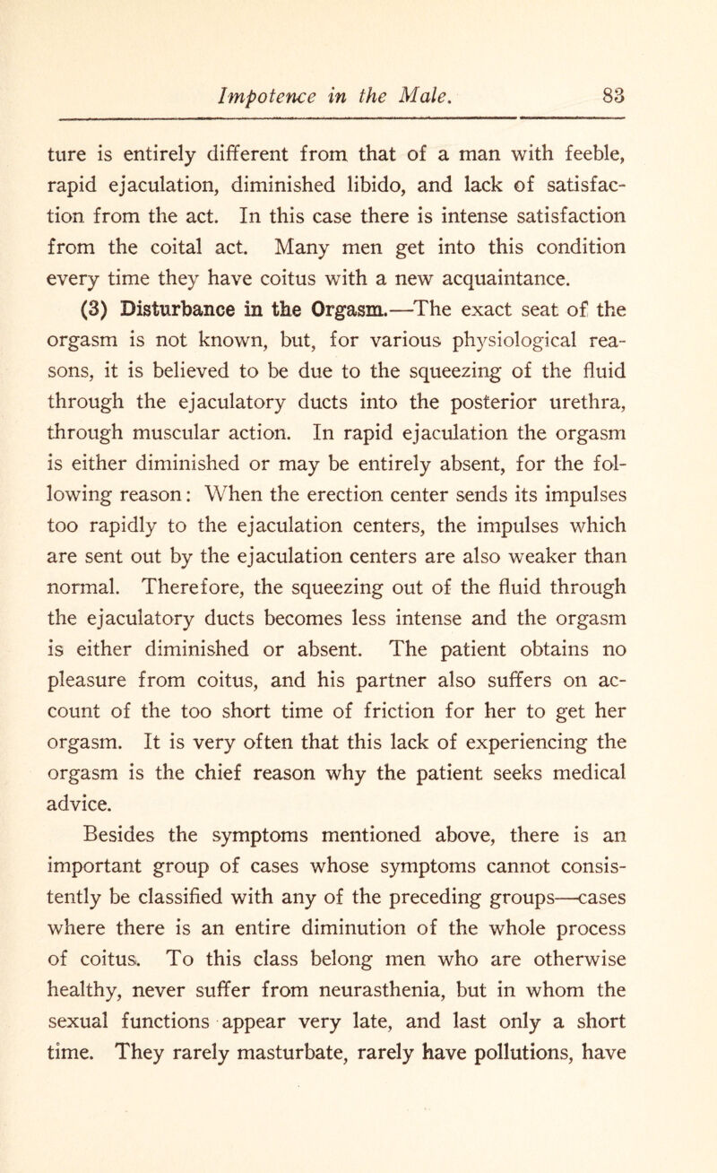 ture is entirely different from that of a man with feeble, rapid ejaculation, diminished libido, and lack of satisfac¬ tion from the act. In this case there is intense satisfaction from the coital act. Many men get into this condition every time they have coitus with a new acquaintance. (3) Disturbance in the Orgasm.—The exact seat of the orgasm is not known, but, for various physiological rea¬ sons, it is believed to be due to the squeezing of the fluid through the ejaculatory ducts into the posterior urethra, through muscular action. In rapid ejaculation the orgasm is either diminished or may be entirely absent, for the fol¬ lowing reason: When the erection center sends its impulses too rapidly to the ejaculation centers, the impulses which are sent out by the ejaculation centers are also weaker than normal. Therefore, the squeezing out of the fluid through the ejaculatory ducts becomes less intense and the orgasm is either diminished or absent. The patient obtains no pleasure from coitus, and his partner also suffers on ac¬ count of the too short time of friction for her to get her orgasm. It is very often that this lack of experiencing the orgasm is the chief reason why the patient seeks medical advice. Besides the symptoms mentioned above, there is an important group of cases whose symptoms cannot consis¬ tently be classified with any of the preceding groups—cases where there is an entire diminution of the whole process of coitus. To this class belong men who are otherwise healthy, never suffer from neurasthenia, but in whom the sexual functions appear very late, and last only a short time. They rarely masturbate, rarely have pollutions, have