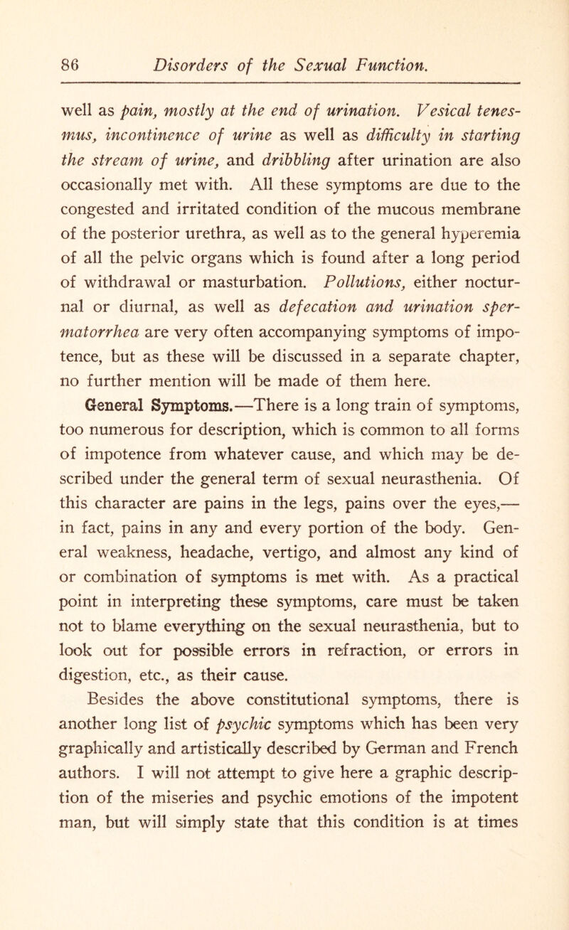 well as pain, mostly at the end of urination. Vesical tenes¬ mus, incontinence of urine as well as difficulty in starting the stream of urine, and dribbling after urination are also occasionally met with. All these symptoms are due to the congested and irritated condition of the mucous membrane of the posterior urethra, as well as to the general hyperemia of all the pelvic organs which is found after a long period of withdrawal or masturbation. Pollutions, either noctur¬ nal or diurnal, as well as defecation and urination sper¬ matorrhea are very often accompanying symptoms of impo¬ tence, but as these will be discussed in a separate chapter, no further mention will be made of them here. General Symptoms.—There is a long train of symptoms, too numerous for description, which is common to all forms of impotence from whatever cause, and which may be de¬ scribed under the general term of sexual neurasthenia. Of this character are pains in the legs, pains over the eyes,— in fact, pains in any and every portion of the body. Gen¬ eral weakness, headache, vertigo, and almost any kind of or combination of symptoms is met with. As a practical point in interpreting these symptoms, care must be taken not to blame everything on the sexual neurasthenia, but to look out for possible errors in refraction, or errors in digestion, etc., as their cause. Besides the above constitutional symptoms, there is another long list of psychic symptoms which has been very graphically and artistically described by German and French authors. I will not attempt to give here a graphic descrip¬ tion of the miseries and psychic emotions of the impotent man, but will simply state that this condition is at times