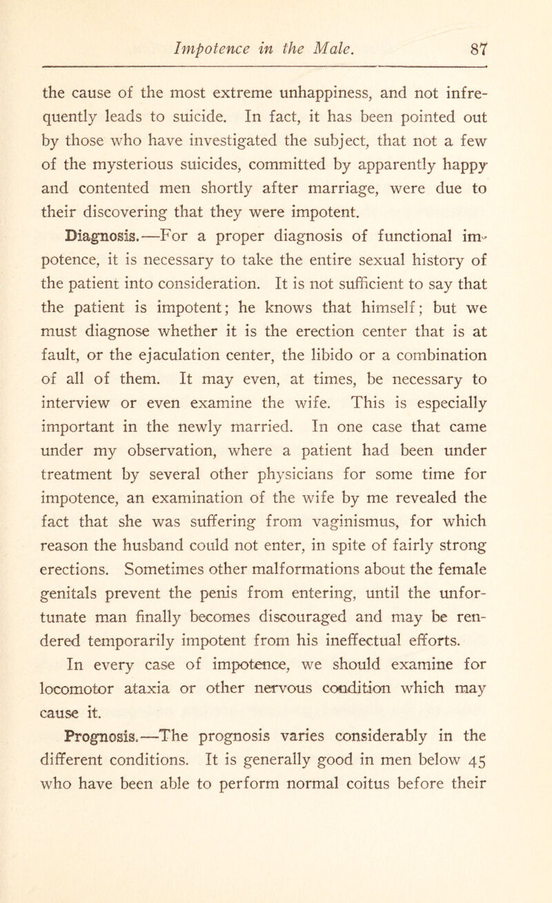 the cause of the most extreme unhappiness, and not infre¬ quently leads to suicide. In fact, it has been pointed out by those who have investigated the subject, that not a few of the mysterious suicides, committed by apparently happy and contented men shortly after marriage, were due to their discovering that they were impotent. Diagnosis.—For a proper diagnosis of functional im¬ potence, it is necessary to take the entire sexual history of the patient into consideration. It is not sufficient to say that the patient is impotent; he knows that himself; but we must diagnose whether it is the erection center that is at fault, or the ejaculation center, the libido or a combination of all of them. It may even, at times, be necessary to interview or even examine the wife. This is especially important in the newly married. In one case that came under my observation, where a patient had been under treatment by several other physicians for some time for impotence, an examination of the wife by me revealed the fact that she was suffering from vaginismus, for which reason the husband could not enter, in spite of fairly strong erections. Sometimes other malformations about the female genitals prevent the penis from entering, until the unfor¬ tunate man finally becomes discouraged and may be ren¬ dered temporarily impotent from his ineffectual efforts. In every case of impotence, we should examine for locomotor ataxia or other nervous condition which may cause it. Prognosis.—The prognosis varies considerably in the different conditions. It is generally good in men below 45 who have been able to perform normal coitus before their