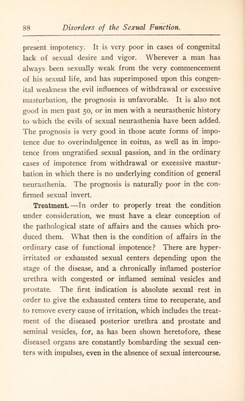 present impotency. It is very poor in cases of congenital lack of sexual desire and vigor. Wherever a man has always been sexually weak from the very commencement of his sexual life, and has superimposed upon this congen¬ ital weakness the evil influences of withdrawal or excessive masturbation, the prognosis is unfavorable. It is also not good in men past 50, or in men with a neurasthenic history to which the evils of sexual neurasthenia have been added. The prognosis is very good in those acute forms of impo¬ tence due to overindulgence in coitus, as well as in impo¬ tence from ungratified sexual passion, and in the ordinary cases of impotence from withdrawal or excessive mastur¬ bation in which there is no underlying condition of general neurasthenia. The prognosis is naturally poor in the con¬ firmed sexual invert. Treatment.—In order to properly treat the condition under consideration, we must have a clear conception of the pathological state of affairs and the causes which pro¬ duced them. What then is the condition of affairs in the ordinary case of functional impotence? There are hyper- irritated or exhausted sexual centers depending upon the stage of the disease, and a chronically inflamed posterior urethra with congested or inflamed seminal vesicles and prostate. The first indication is absolute sexual rest in order to give the exhausted centers time to recuperate, and to remove every cause of irritation, which includes the treat¬ ment of the diseased posterior urethra and prostate and seminal vesicles, for, as has been shown heretofore, these diseased organs are constantly bombarding the sexual cen¬ ters with impulses, even in the absence of sexual intercourse.