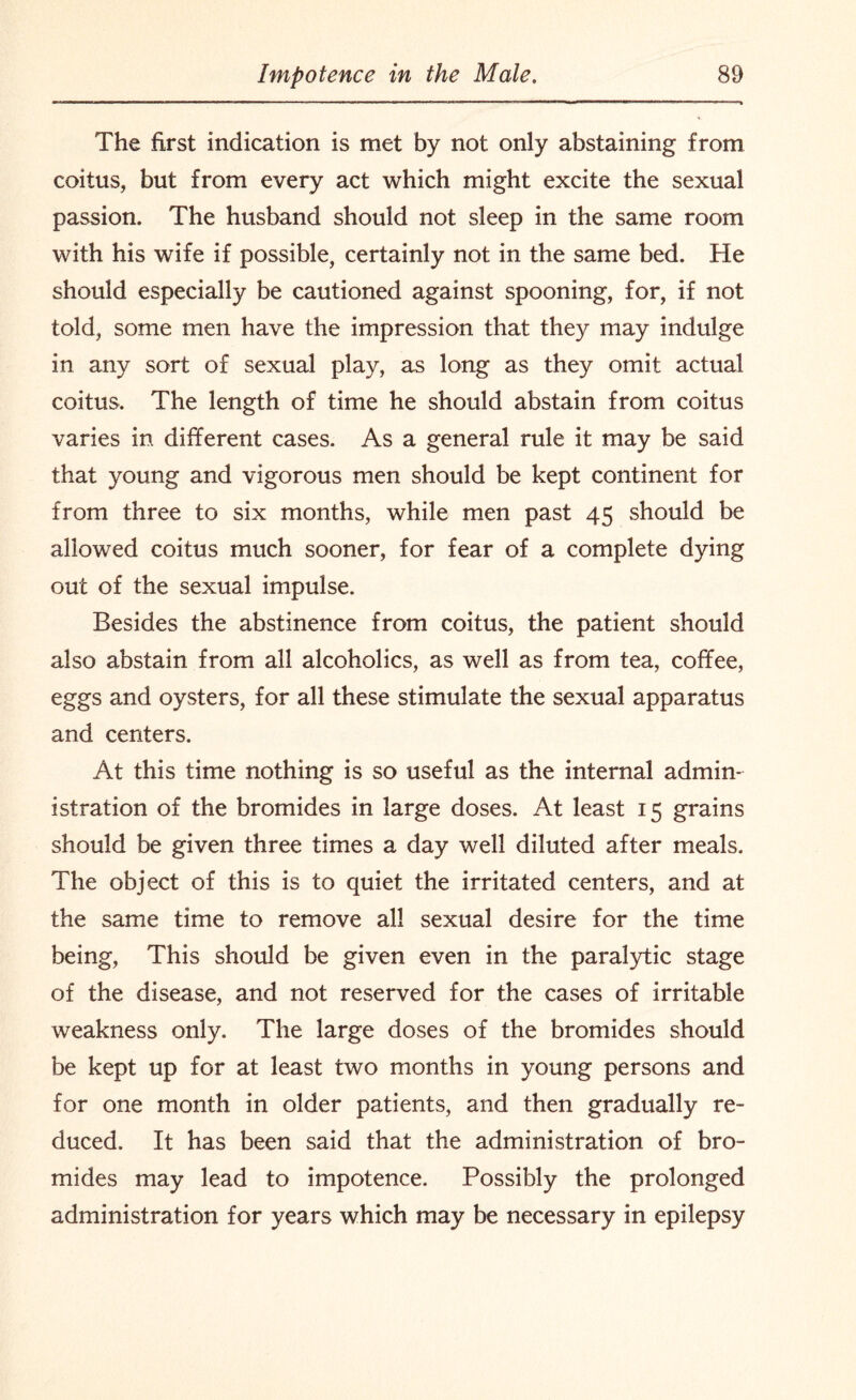 The first indication is met by not only abstaining from coitus, but from every act which might excite the sexual passion. The husband should not sleep in the same room with his wife if possible, certainly not in the same bed. He should especially be cautioned against spooning, for, if not told, some men have the impression that they may indulge in any sort of sexual play, as long as they omit actual coitus. The length of time he should abstain from coitus varies in different cases. As a general rule it may be said that young and vigorous men should be kept continent for from three to six months, while men past 45 should be allowed coitus much sooner, for fear of a complete dying out of the sexual impulse. Besides the abstinence from coitus, the patient should also abstain from all alcoholics, as well as from tea, coffee, eggs and oysters, for all these stimulate the sexual apparatus and centers. At this time nothing is so useful as the internal admin¬ istration of the bromides in large doses. At least 15 grains should be given three times a day well diluted after meals. The object of this is to quiet the irritated centers, and at the same time to remove all sexual desire for the time being, This should be given even in the paralytic stage of the disease, and not reserved for the cases of irritable weakness only. The large doses of the bromides should be kept up for at least two months in young persons and for one month in older patients, and then gradually re¬ duced. It has been said that the administration of bro¬ mides may lead to impotence. Possibly the prolonged administration for years which may be necessary in epilepsy