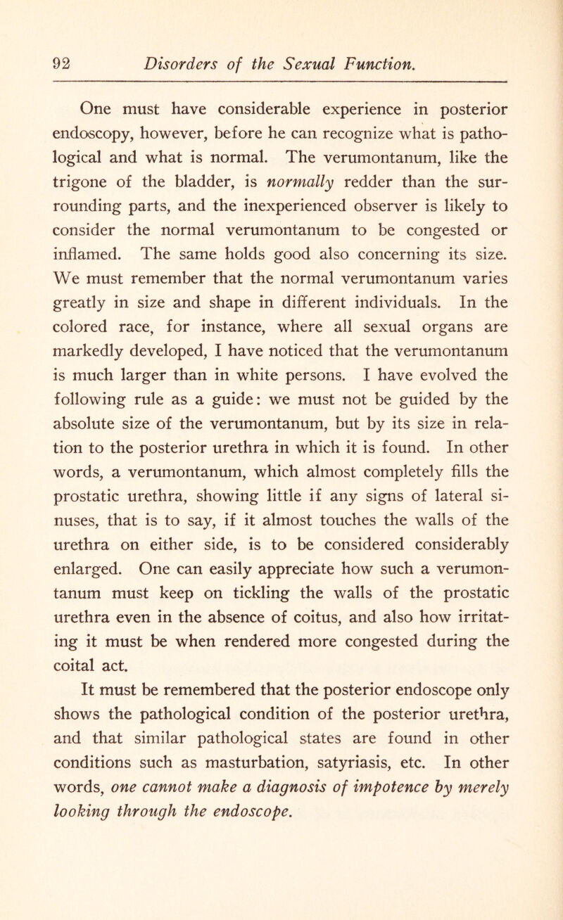 One must have considerable experience in posterior endoscopy, however, before he can recognize what is patho¬ logical and what is normal. The verumontanum, like the trigone of the bladder, is normally redder than the sur¬ rounding parts, and the inexperienced observer is likely to consider the normal verumontanum to be congested or inflamed. The same holds good also concerning its size. We must remember that the normal verumontanum varies greatly in size and shape in different individuals. In the colored race, for instance, where all sexual organs are markedly developed, I have noticed that the verumontanum is much larger than in white persons. I have evolved the following rule as a guide: we must not be guided by the absolute size of the verumontanum, but by its size in rela¬ tion to the posterior urethra in which it is found. In other words, a verumontanum, which almost completely fills the prostatic urethra, showing little if any signs of lateral si¬ nuses, that is to say, if it almost touches the walls of the urethra on either side, is to be considered considerably enlarged. One can easily appreciate how such a verumon¬ tanum must keep on tickling the walls of the prostatic urethra even in the absence of coitus, and also how irritat¬ ing it must be when rendered more congested during the coital act It must be remembered that the posterior endoscope only shows the pathological condition of the posterior urethra, and that similar pathological states are found in other conditions such as masturbation, satyriasis, etc. In other words, one cannot make a diagnosis of impotence by merely looking through the endoscope.