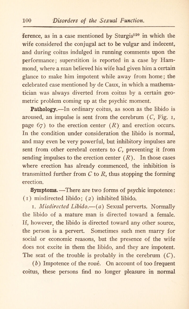 lerence, as in a case mentioned by Sturgis120 in which the wife considered the conjugal act to be vulgar and indecent, and during coitus indulged in running comments upon the performance; superstition is reported in a case by Ham¬ mond, where a man believed his wife had given him a certain glance to make him impotent while away from home; the celebrated case mentioned by de Caux, in which a mathema¬ tician was always diverted from coitus by a certain geo¬ metric problem coming up at the psychic moment. Pathology.—In ordinary coitus, as soon as the libido is aroused, an impulse is sent from the cerebrum (C, Fig. i, page 67) to the erection center (R) and erection occurs. In the condition under consideration the libido is normal, and may even be very powerful, but inhibitory impulses are sent from other cerebral centers to C, preventing it from sending impulses to the erection center (R). In those cases where erection has already commenced, the inhibition is transmitted further from C to R, thus stopping the forming erection. Symptoms. —There are two forms of psychic impotence: (1) misdirected libido; (2) inhibited libido. 1. Misdirected Libido.-—(a) Sexual perverts. Normally the libido of a mature man is directed toward a female. If, however, the libido is directed toward any other source, the person is a pervert. Sometimes such men marry for social or economic reasons, but the presence of the wife does not excite in them the libido, and they are impotent. The seat of the trouble is probably in the cerebrum (C). (b) Impotence of the roue. On account of too frequent coitus, these persons find no longer pleasure in normal