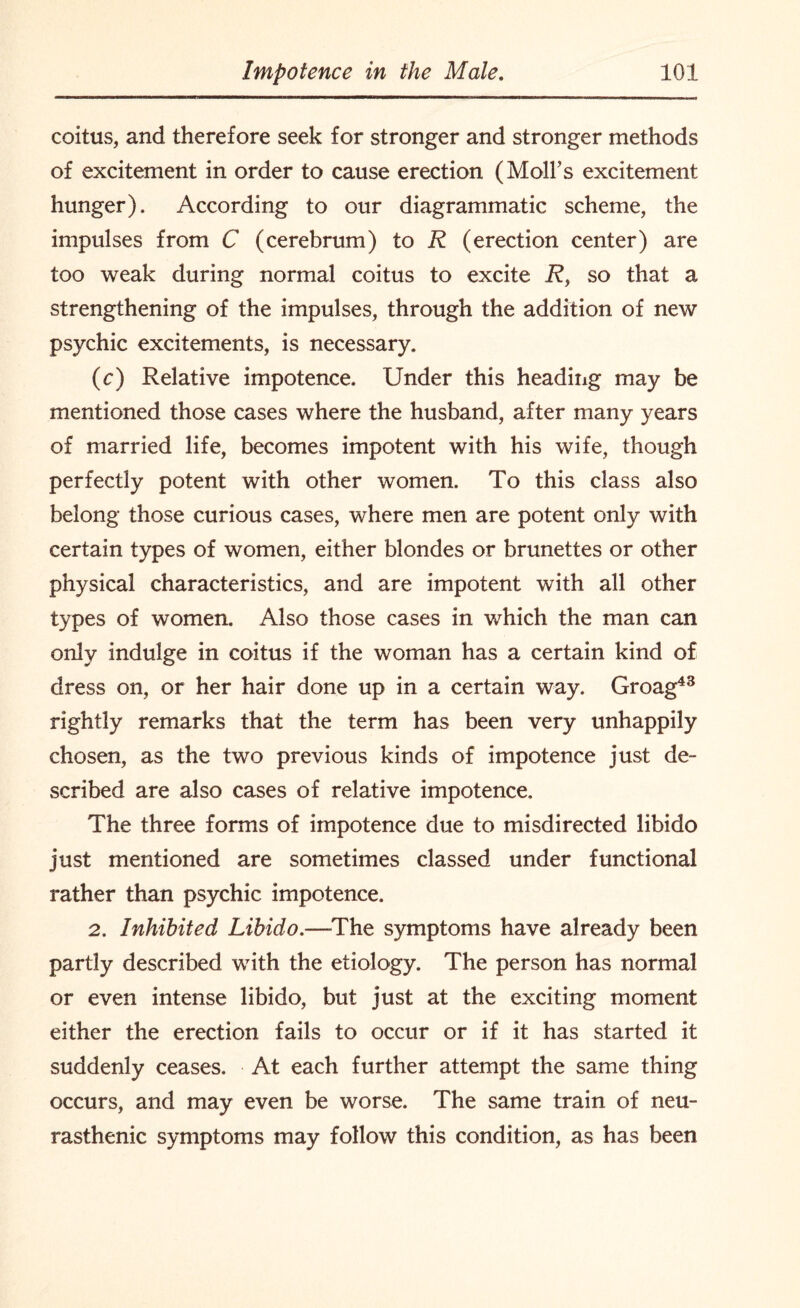 coitus, and therefore seek for stronger and stronger methods of excitement in order to cause erection (Moll’s excitement hunger). According to our diagrammatic scheme, the impulses from C (cerebrum) to R (erection center) are too weak during normal coitus to excite Rf so that a strengthening of the impulses, through the addition of new psychic excitements, is necessary. (c) Relative impotence. Under this heading may be mentioned those cases where the husband, after many years of married life, becomes impotent with his wife, though perfectly potent with other women. To this class also belong those curious cases, where men are potent only with certain types of women, either blondes or brunettes or other physical characteristics, and are impotent with all other types of women. Also those cases in which the man can only indulge in coitus if the woman has a certain kind of dress on, or her hair done up in a certain way. Groag43 rightly remarks that the term has been very unhappily chosen, as the two previous kinds of impotence just de¬ scribed are also cases of relative impotence. The three forms of impotence due to misdirected libido just mentioned are sometimes classed under functional rather than psychic impotence. 2. Inhibited Libido.—The symptoms have already been partly described with the etiology. The person has normal or even intense libido, but just at the exciting moment either the erection fails to occur or if it has started it suddenly ceases. At each further attempt the same thing occurs, and may even be worse. The same train of neu¬ rasthenic symptoms may follow this condition, as has been