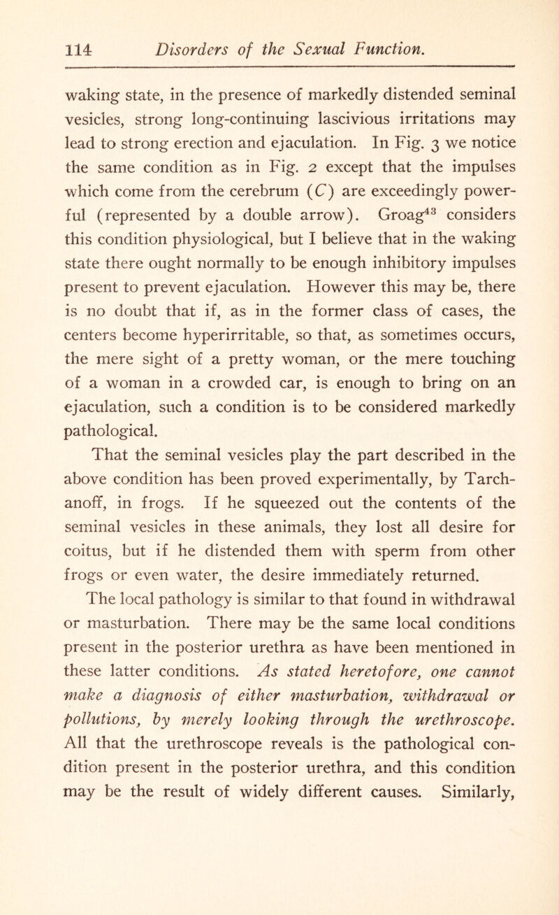 waking state, in the presence of markedly distended seminal vesicles, strong long-continuing lascivious irritations may lead to strong erection and ejaculation. In Fig. 3 we notice the same condition as in Fig. 2 except that the impulses which come from the cerebrum (C) are exceedingly power¬ ful (represented by a double arrow). Groag43 considers this condition physiological, but I believe that in the waking state there ought normally to be enough inhibitory impulses present to prevent ejaculation. However this may be, there is no doubt that if, as in the former class of cases, the centers become hyperirritable, so that, as sometimes occurs, the mere sight of a pretty woman, or the mere touching of a woman in a crowded car, is enough to bring on an ejaculation, such a condition is to be considered markedly pathological. That the seminal vesicles play the part described in the above condition has been proved experimentally, by Tarch- anoff, in frogs. If he squeezed out the contents of the seminal vesicles in these animals, they lost all desire for coitus, but if he distended them with sperm from other frogs or even water, the desire immediately returned. The local pathology is similar to that found in withdrawal or masturbation. There may be the same local conditions present in the posterior urethra as have been mentioned in these latter conditions. As stated heretofore, one cannot make a diagnosis of either masturbation, withdrawal or pollutions, by merely looking through the urethroscope. All that the urethroscope reveals is the pathological con¬ dition present in the posterior urethra, and this condition may be the result of widely different causes. Similarly,