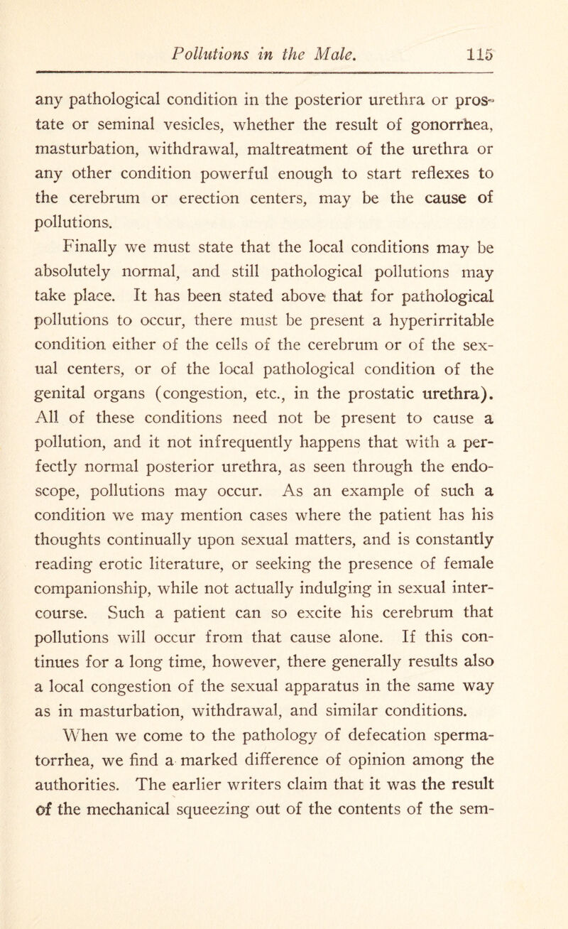 any pathological condition in the posterior urethra or pros- tate or seminal vesicles, whether the result of gonorrhea, masturbation, withdrawal, maltreatment of the urethra or any other condition powerful enough to start reflexes to the cerebrum or erection centers, may be the cause of pollutions. Finally we must state that the local conditions may be absolutely normal, and still pathological pollutions may take place. It has been stated above that for pathological pollutions to occur, there must be present a hyperirritable condition either of the cells of the cerebrum or of the sex¬ ual centers, or of the local pathological condition of the genital organs (congestion, etc., in the prostatic urethra). All of these conditions need not be present to cause a pollution, and it not infrequently happens that with a per¬ fectly normal posterior urethra, as seen through the endo¬ scope, pollutions may occur. As an example of such a condition we may mention cases where the patient has his thoughts continually upon sexual matters, and is constantly reading erotic literature, or seeking the presence of female companionship, while not actually indulging in sexual inter¬ course. Such a patient can so excite his cerebrum that pollutions will occur from that cause alone. If this con¬ tinues for a long time, however, there generally results also a local congestion of the sexual apparatus in the same way as in masturbation, withdrawal, and similar conditions. When we come to the pathology of defecation sperma¬ torrhea, we find a marked difference of opinion among the authorities. The earlier writers claim that it was the result N of the mechanical squeezing out of the contents of the sem-