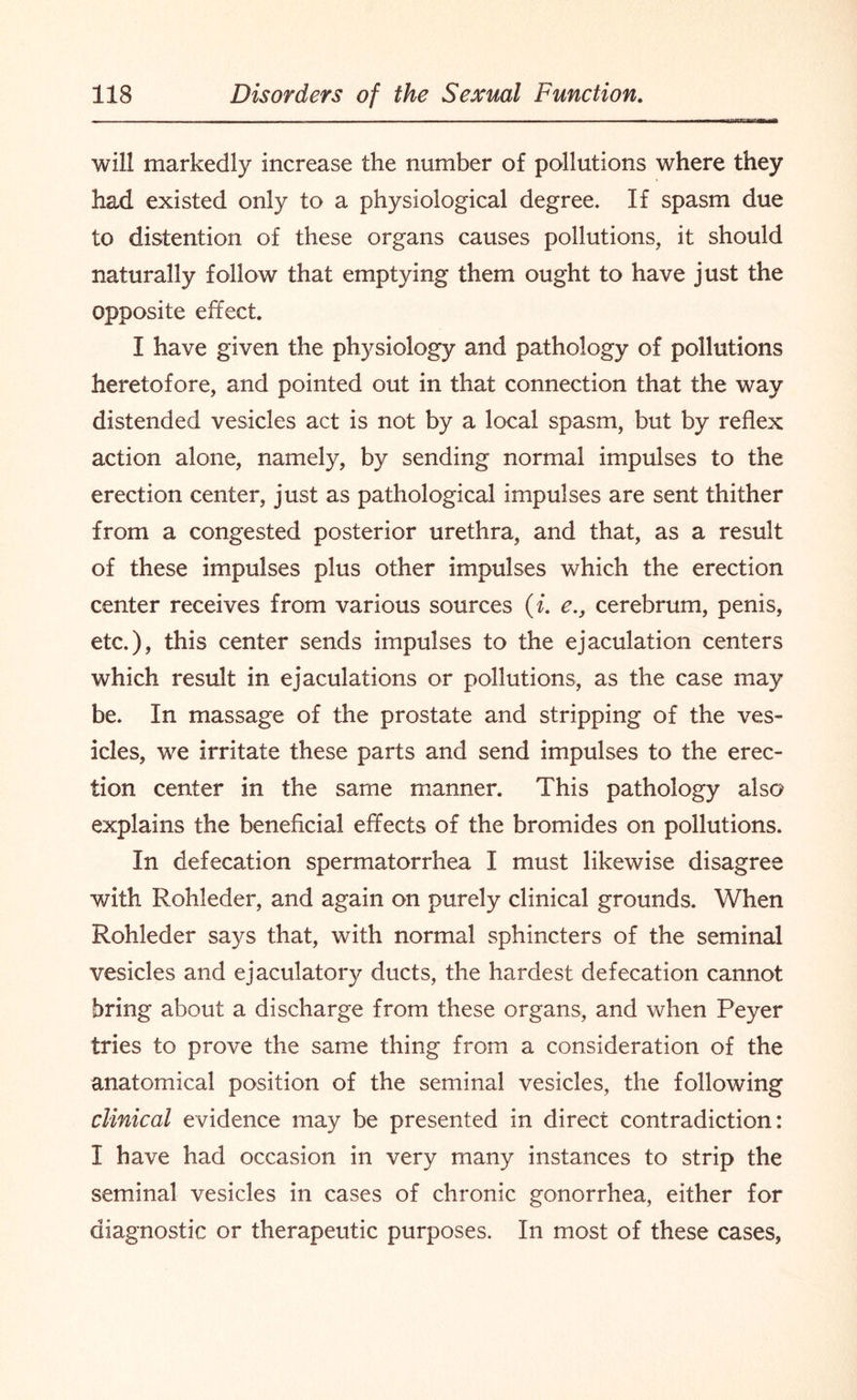 will markedly increase the number of pollutions where they had existed only to a physiological degree. If spasm due to distention of these organs causes pollutions, it should naturally follow that emptying them ought to have just the opposite effect. I have given the physiology and pathology of pollutions heretofore, and pointed out in that connection that the way distended vesicles act is not by a local spasm, but by reflex action alone, namely, by sending normal impulses to the erection center, just as pathological impulses are sent thither from a congested posterior urethra, and that, as a result of these impulses plus other impulses which the erection center receives from various sources (i. e., cerebrum, penis, etc.), this center sends impulses to the ejaculation centers which result in ejaculations or pollutions, as the case may be. In massage of the prostate and stripping of the ves¬ icles, we irritate these parts and send impulses to the erec¬ tion center in the same manner. This pathology also explains the beneficial effects of the bromides on pollutions. In defecation spermatorrhea I must likewise disagree with Rohleder, and again on purely clinical grounds. When Rohleder says that, with normal sphincters of the seminal vesicles and ejaculatory ducts, the hardest defecation cannot bring about a discharge from these organs, and when Peyer tries to prove the same thing from a consideration of the anatomical position of the seminal vesicles, the following clinical evidence may be presented in direct contradiction: I have had occasion in very many instances to strip the seminal vesicles in cases of chronic gonorrhea, either for diagnostic or therapeutic purposes. In most of these cases,