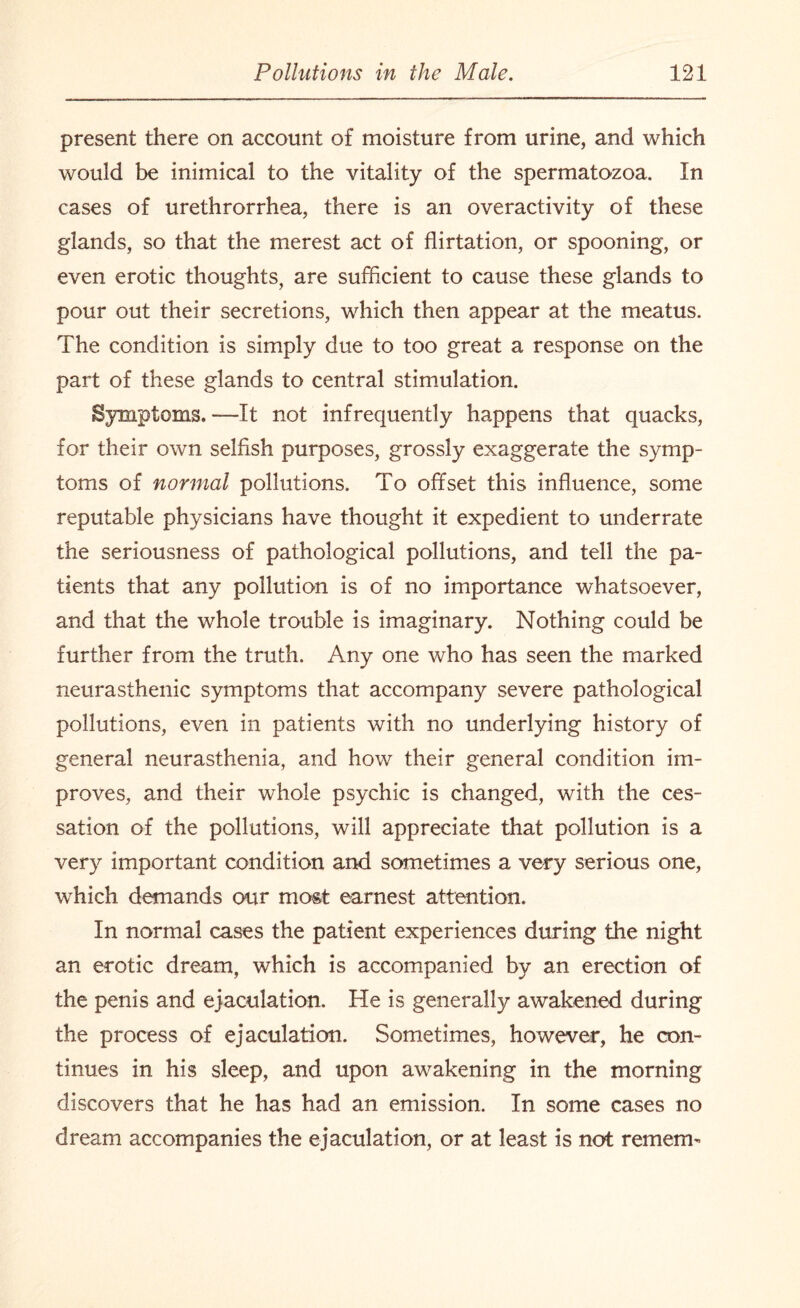 present there on account of moisture from urine, and which would be inimical to the vitality of the spermatozoa. In cases of urethrorrhea, there is an overactivity of these glands, so that the merest act of flirtation, or spooning, or even erotic thoughts, are sufficient to cause these glands to pour out their secretions, which then appear at the meatus. The condition is simply due to too great a response on the part of these glands to central stimulation. Symptoms.—It not infrequently happens that quacks, for their own selfish purposes, grossly exaggerate the symp¬ toms of normal pollutions. To offset this influence, some reputable physicians have thought it expedient to underrate the seriousness of pathological pollutions, and tell the pa¬ tients that any pollution is of no importance whatsoever, and that the whole trouble is imaginary. Nothing could be further from the truth. Any one who has seen the marked neurasthenic symptoms that accompany severe pathological pollutions, even in patients with no underlying history of general neurasthenia, and how their general condition im¬ proves, and their whole psychic is changed, with the ces¬ sation of the pollutions, will appreciate that pollution is a very important condition and sometimes a very serious one, which demands our most earnest attention. In normal cases the patient experiences during the night an erotic dream, which is accompanied by an erection of the penis and ejaculation. He is generally awakened during the process of ejaculation. Sometimes, however, he con¬ tinues in his sleep, and upon awakening in the morning discovers that he has had an emission. In some cases no dream accompanies the ejaculation, or at least is not remem-