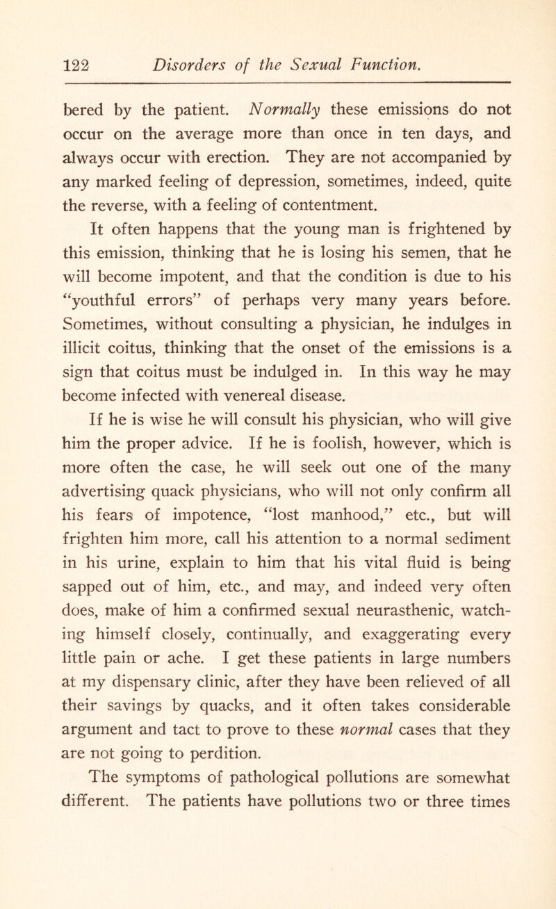 bered by the patient. Normally these emissions do not occur on the average more than once in ten days, and always occur with erection. They are not accompanied by any marked feeling of depression, sometimes, indeed, quite the reverse, with a feeling of contentment. It often happens that the young man is frightened by this emission, thinking that he is losing his semen, that he will become impotent, and that the condition is due to his “youthful errors” of perhaps very many years before. Sometimes, without consulting a physician, he indulges in illicit coitus, thinking that the onset of the emissions is a sign that coitus must be indulged in. In this way he may become infected with venereal disease. If he is wise he will consult his physician, who will give him the proper advice. If he is foolish, however, which is more often the case, he will seek out one of the many advertising quack physicians, who will not only confirm all his fears of impotence, “lost manhood,” etc., but will frighten him more, call his attention to a normal sediment in his urine, explain to him that his vital fluid is being sapped out of him, etc., and may, and indeed very often does, make of him a confirmed sexual neurasthenic, watch¬ ing himself closely, continually, and exaggerating every little pain or ache. I get these patients in large numbers at my dispensary clinic, after they have been relieved of all their savings by quacks, and it often takes considerable argument and tact to prove to these normal cases that they are not going to perdition. The symptoms of pathological pollutions are somewhat different. The patients have pollutions two or three times