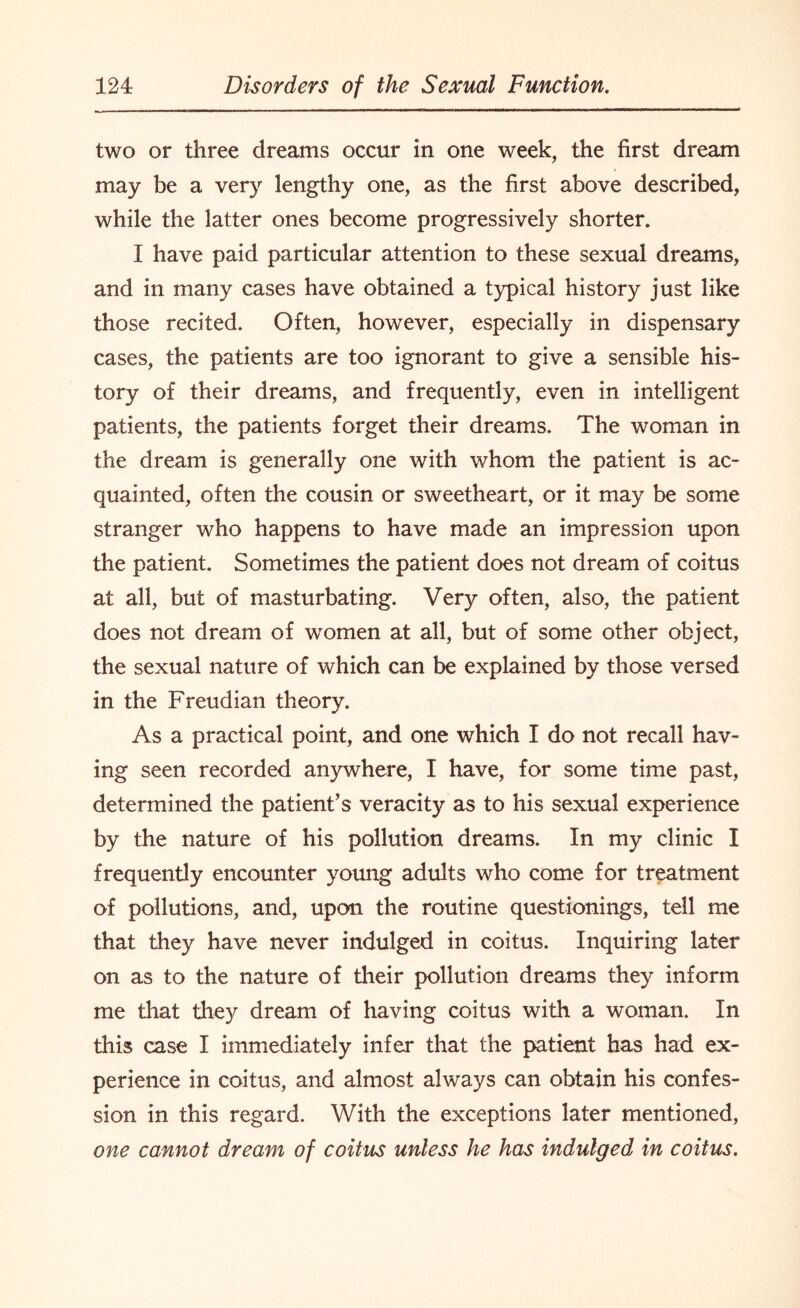 two or three dreams occur in one week, the first dream may be a very lengthy one, as the first above described, while the latter ones become progressively shorter. I have paid particular attention to these sexual dreams, and in many cases have obtained a typical history just like those recited. Often, however, especially in dispensary cases, the patients are too ignorant to give a sensible his¬ tory of their dreams, and frequently, even in intelligent patients, the patients forget their dreams. The woman in the dream is generally one with whom the patient is ac¬ quainted, often the cousin or sweetheart, or it may be some stranger who happens to have made an impression upon the patient. Sometimes the patient does not dream of coitus at all, but of masturbating. Very often, also, the patient does not dream of women at all, but of some other object, the sexual nature of which can be explained by those versed in the Freudian theory. As a practical point, and one which I do not recall hav¬ ing seen recorded anywhere, I have, for some time past, determined the patient’s veracity as to his sexual experience by the nature of his pollution dreams. In my clinic I frequently encounter young adults who come for treatment of pollutions, and, upon the routine questionings, tell me that they have never indulged in coitus. Inquiring later on as to the nature of their pollution dreams they inform me that they dream of having coitus with a woman. In this case I immediately infer that the patient has had ex¬ perience in coitus, and almost always can obtain his confes¬ sion in this regard. With the exceptions later mentioned, one cannot dream of coitus unless he has indulged in coitus.