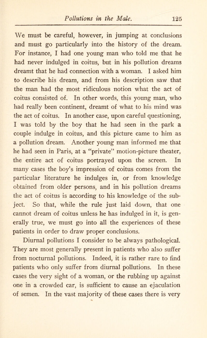 We must be careful, however, in jumping at conclusions and must go particularly into the history of the dream. For instance, I had one young man who told me that he had never indulged in coitus, but in his pollution dreams dreamt that he had connection with a woman. I asked him to describe his dream, and from his description saw that the man had the most ridiculous notion what the act of coitus consisted of. In other words, this young man, who had really been continent, dreamt of what to his mind was the act of coitus. In another case, upon careful questioning, I was told by the boy that he had seen in the park a couple indulge in coitus, and this picture came to him as a pollution dream. Another young man informed me that he had seen in Paris, at a “private” motion-picture theater, the entire act of coitus portrayed upon the screen. In many cases the boy’s impression of coitus comes from the particular literature he indulges in, or from knowledge obtained from older persons, and in his pollution dreams the act of coitus is according to his knowledge of the sub¬ ject. So that, while the rule just laid down, that one cannot dream of coitus unless he has indulged in it, is gen¬ erally true, we must go into all the experiences of these patients in order to draw proper conclusions. Diurnal pollutions I consider to be always pathological. They are most generally present in patients who also suffer from nocturnal pollutions. Indeed, it is rather rare to find patients who only suffer from diurnal pollutions. In these cases the very sight of a woman, or the rubbing up against one in a crowded car, is sufficient to cause an ejaculation of semen. In the vast majority of these cases there is very