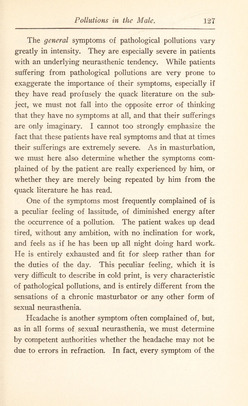 The general symptoms of pathological pollutions vary greatly in intensity. They are especially severe in patients with an underlying neurasthenic tendency. While patients suffering from pathological pollutions are very prone to exaggerate the importance of their symptoms, especially if they have read profusely the quack literature on the sub¬ ject, we must not fall into the opposite error of thinking that they have no symptoms at all, and that their sufferings are only imaginary. I cannot too strongly emphasize the fact that these patients have real symptoms and that at times their sufferings are extremely severe. As in masturbation, we must here also determine whether the symptoms com¬ plained of by the patient are really experienced by him, or whether they are merely being repeated by him from the quack literature he has read. One of the symptoms most frequently complained of is a peculiar feeling of lassitude, of diminished energy after the occurrence of a pollution. The patient wakes up dead tired, without any ambition, with no inclination for work, and feels as if he has been up all night doing hard work. He is entirely exhausted and fit for sleep rather than for the duties of the day. This peculiar feeling, which it is very difficult to describe in cold print, is very characteristic of pathological pollutions, and is entirely different from the sensations of a chronic masturbator or any other form of sexual neurasthenia. Headache is another symptom often complained of, but, as in all forms of sexual neurasthenia, we must determine by competent authorities whether the headache may not be due to errors in refraction. In fact, every symptom of the