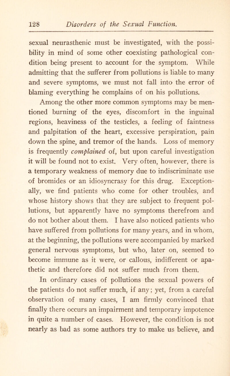 sexual neurasthenic must be investigated, with the possi¬ bility in mind of some other coexisting pathological con¬ dition being present to account for the symptom. While admitting that the sufferer from pollutions is liable to many and severe symptoms, we must not fall into the error of blaming everything he complains of on his pollutions. Among the other more common symptoms may be men¬ tioned burning of the eyes, discomfort in the inguinal regions, heaviness of the testicles, a feeling of faintness and palpitation of the heart, excessive perspiration, pain down the spine, and tremor of the hands. Loss of memory is frequently complained of, but upon careful investigation it will be found not to exist. Very often, however, there is a temporary weakness of memory due to indiscriminate use of bromides or an idiosyncrasy for this drug. Exception¬ ally, we find patients who come for other troubles, and whose history shows that they are subject to frequent pol¬ lutions, but apparently have no symptoms therefrom and do not bother about them. I have also noticed patients who have suffered from pollutions for many years, and in whom, at the beginning, the pollutions were accompanied by marked general nervous symptoms, but who, later on, seemed to become immune as it were, or callous, indifferent or apa¬ thetic and therefore did not suffer much from them. In ordinary cases of pollutions the sexual powers of the patients do not suffer much, if any; yet, from a careful observation of many cases, I am firmly convinced that finally there occurs an impairment and temporary impotence in quite a number of cases. However, the condition is not nearly as bad as some authors try to make us believe, and