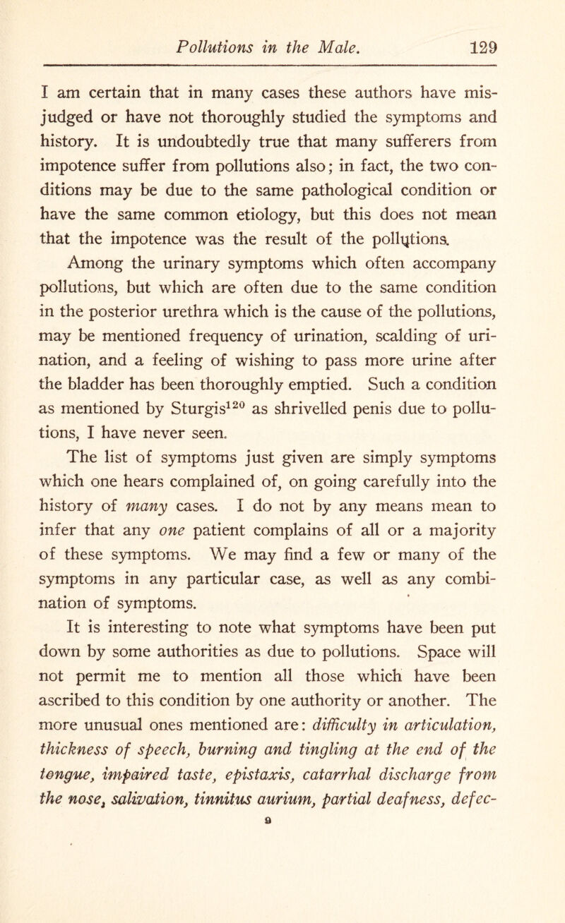 I am certain that in many cases these authors have mis¬ judged or have not thoroughly studied the symptoms and history. It is undoubtedly true that many sufferers from impotence suffer from pollutions also; in fact, the two con¬ ditions may be due to the same pathological condition or have the same common etiology, but this does not mean that the impotence was the result of the pollution a Among the urinary symptoms which often accompany pollutions, but which are often due to the same condition in the posterior urethra which is the cause of the pollutions, may be mentioned frequency of urination, scalding of uri¬ nation, and a feeling of wishing to pass more urine after the bladder has been thoroughly emptied. Such a condition as mentioned by Sturgis120 as shrivelled penis due to pollu¬ tions, I have never seen. The list of symptoms just given are simply symptoms which one hears complained of, on going carefully into the history of many cases. I do not by any means mean to infer that any one patient complains of all or a majority of these symptoms. We may find a few or many of the symptoms in any particular case, as well as any combi¬ nation of symptoms. It is interesting to note what symptoms have been put down by some authorities as due to pollutions. Space will not permit me to mention all those which have been ascribed to this condition by one authority or another. The more unusual ones mentioned are: difficulty in articulation, thickness of speech, burning and tingling at the end of the tongue, impaired taste, epistaxis, catarrhal discharge from the nose, salivation, tinnitus aurium, partial deafness, defec- 9