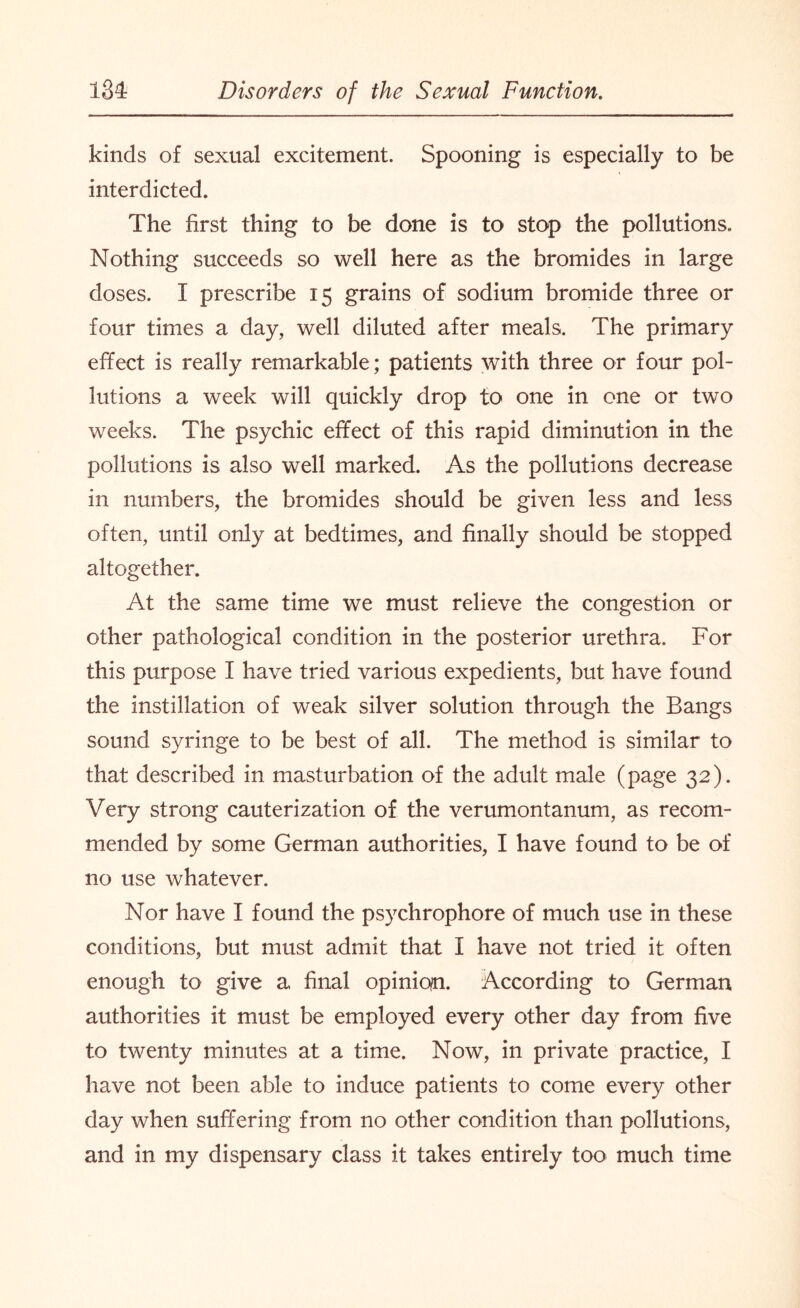 kinds of sexual excitement. Spooning is especially to be interdicted. The first thing to be done is to stop the pollutions., Nothing succeeds so well here as the bromides in large doses. I prescribe 15 grains of sodium bromide three or four times a day, well diluted after meals. The primary effect is really remarkable; patients with three or four pol¬ lutions a week will quickly drop to one in one or two weeks. The psychic effect of this rapid diminution in the pollutions is also well marked. As the pollutions decrease in numbers, the bromides should be given less and less often, until only at bedtimes, and finally should be stopped altogether. At the same time we must relieve the congestion or other pathological condition in the posterior urethra. For this purpose I have tried various expedients, but have found the instillation of weak silver solution through the Bangs sound syringe to be best of all. The method is similar to that described in masturbation of the adult male (page 32). Very strong cauterization of the verumontanum, as recom¬ mended by some German authorities, I have found to be of no use whatever. Nor have I found the psychrophore of much use in these conditions, but must admit that I have not tried it often enough to give a final opinion. According to German authorities it must be employed every other day from five to twenty minutes at a time. Now, in private practice, I have not been able to induce patients to come every other day when suffering from no other condition than pollutions, and in my dispensary class it takes entirely too much time