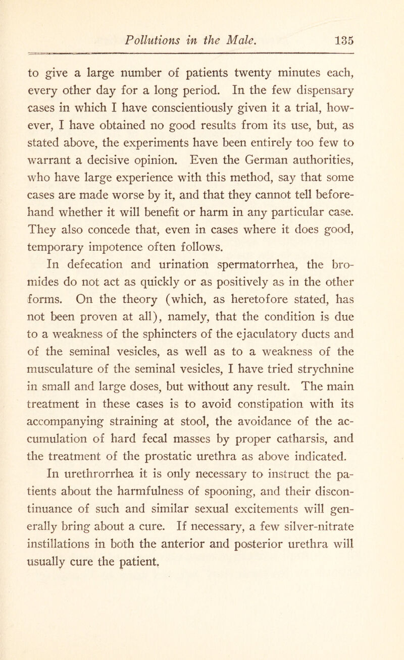 to give a large number of patients twenty minutes each, every other day for a long period. In the few dispensary cases in which I have conscientiously given it a trial, how¬ ever, I have obtained no good results from its use, but, as stated above, the experiments have been entirely too few to warrant a decisive opinion. Even the German authorities, who have large experience with this method, say that some cases are made worse by it, and that they cannot tell before¬ hand whether it will benefit or harm in any particular case. They also concede that, even in cases where it does good, temporary impotence often follows. In defecation and urination spermatorrhea, the bro¬ mides do not act as quickly or as positively as in the other forms. On the theory (which, as heretofore stated, has not been proven at all), namely, that the condition is due to a weakness of the sphincters of the ejaculatory ducts and of the seminal vesicles, as well as to a weakness of the musculature of the seminal vesicles, I have tried strychnine in small and large doses, but without any result. The main treatment in these cases is to avoid constipation with its accompanying straining at stool, the avoidance of the ac¬ cumulation of hard fecal masses by proper catharsis, and the treatment of the prostatic urethra as above indicated. In urethrorrhea it is only necessary to instruct the pa¬ tients about the harmfulness of spooning, and their discon¬ tinuance of such and similar sexual excitements will gen¬ erally bring about a cure. If necessary, a few silver-nitrate instillations in both the anterior and posterior urethra will usually cure the patient.