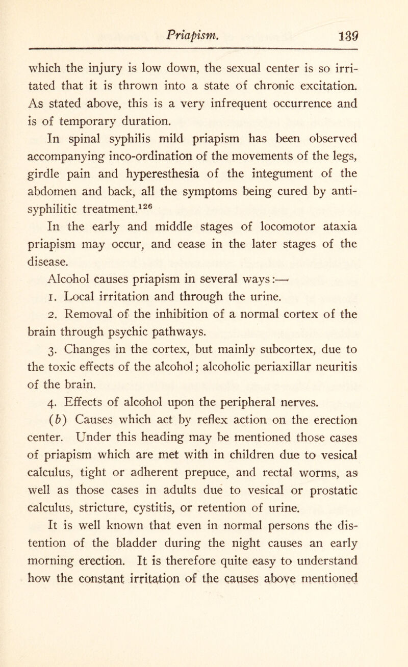 which the injury is low down, the sexual center is so irri¬ tated that it is thrown into a state of chronic excitation. As stated above, this is a very infrequent occurrence and is of temporary duration. In spinal syphilis mild priapism has been observed accompanying inco-ordination of the movements of the legs, girdle pain and hyperesthesia of the integument of the abdomen and back, all the symptoms being cured by anti¬ syphilitic treatment.126 In the early and middle stages of locomotor ataxia priapism may occur, and cease in the later stages of the disease. Alcohol causes priapism in several ways:— 1. Local irritation and through the urine. 2. Removal of the inhibition of a normal cortex of the brain through psychic pathways. 3. Changes in the cortex, but mainly subcortex, due to the toxic effects of the alcohol; alcoholic periaxillar neuritis of the brain. 4. Effects of alcohol upon the peripheral nerves. (b) Causes which act by reflex action on the erection center. Under this heading may be mentioned those cases of priapism which are met with in children due to vesical calculus, tight or adherent prepuce, and rectal worms, as well as those cases in adults due to vesical or prostatic calculus, stricture, cystitis, or retention of urine. It is well known that even in normal persons the dis¬ tention of the bladder during the night causes an early morning erection. It is therefore quite easy to understand how the constant irritation of the causes above mentioned