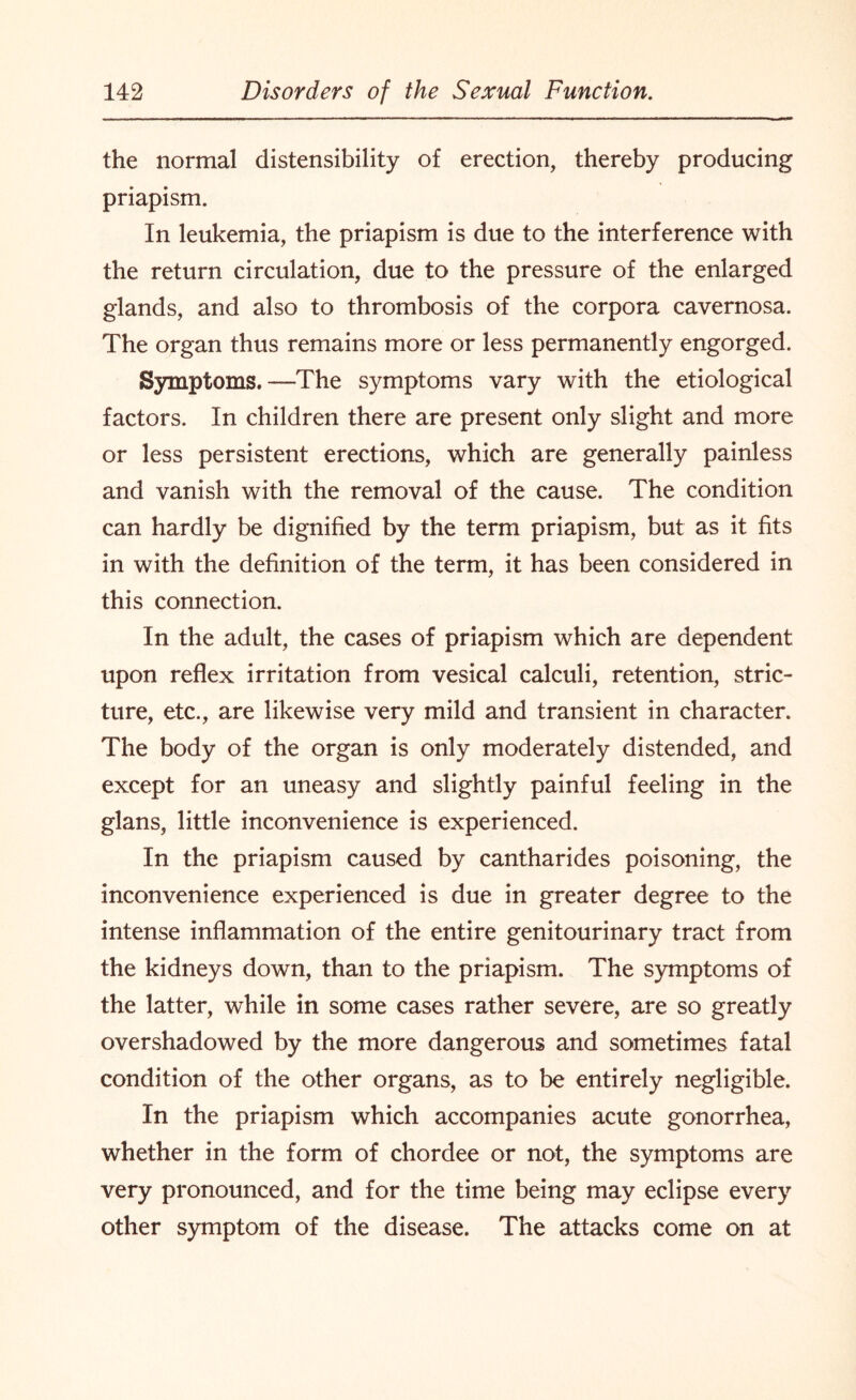 the normal distensibility of erection, thereby producing priapism. In leukemia, the priapism is due to the interference with the return circulation, due to the pressure of the enlarged glands, and also to thrombosis of the corpora cavernosa. The organ thus remains more or less permanently engorged. Symptoms.—The symptoms vary with the etiological factors. In children there are present only slight and more or less persistent erections, which are generally painless and vanish with the removal of the cause. The condition can hardly be dignified by the term priapism, but as it fits in with the definition of the term, it has been considered in this connection. In the adult, the cases of priapism which are dependent upon reflex irritation from vesical calculi, retention, stric¬ ture, etc., are likewise very mild and transient in character. The body of the organ is only moderately distended, and except for an uneasy and slightly painful feeling in the glans, little inconvenience is experienced. In the priapism caused by cantharides poisoning, the inconvenience experienced is due in greater degree to the intense inflammation of the entire genitourinary tract from the kidneys down, than to the priapism. The symptoms of the latter, while in some cases rather severe, are so greatly overshadowed by the more dangerous and sometimes fatal condition of the other organs, as to be entirely negligible. In the priapism which accompanies acute gonorrhea, whether in the form of chordee or not, the symptoms are very pronounced, and for the time being may eclipse every other symptom of the disease. The attacks come on at