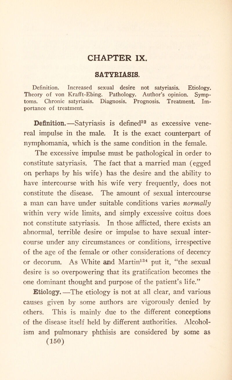 CHAPTER IX. SATYRIASIS. Definition. Increased sexual desire not satyriasis. Etiology. Theory of von Krafft-Ebing. Pathology. Author’s opinion. Symp¬ toms. Chronic satyriasis. Diagnosis. Prognosis. Treatment. Im¬ portance of treatment. Definition.—Satyriasis is defined32 as excessive vene¬ real impulse in the male. It is the exact counterpart of nymphomania, which is the same condition in the female. The excessive impulse must be pathological in order to constitute satyriasis. The fact that a married man (egged on perhaps by his wife) has the desire and the ability to have intercourse with his wife very frequently, does not constitute the disease. The amount of sexual intercourse a man can have under suitable conditions varies normally within very wide limits, and simply excessive coitus does not constitute satyriasis. In those afflicted, there exists an abnormal, terrible desire or impulse to have sexual inter¬ course under any circumstances or conditions, irrespective of the age of the female or other considerations of decency or decorum. As White and Martin134 put it, “the sexual desire is so overpowering that its gratification becomes the one dominant thought and purpose of the patient’s life.” Etiology.—The etiology is not at all clear, and various causes given by some authors are vigorously denied by others. This is mainly due to the different conceptions of the disease itself held by different authorities. Alcohol¬ ism and pulmonary phthisis are considered by some as