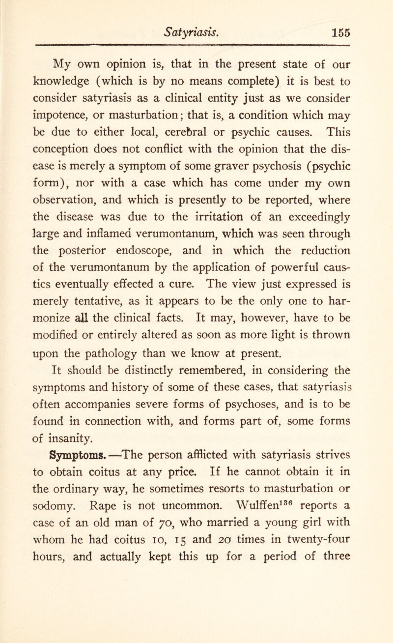 My own opinion is, that in the present state of our knowledge (which is by no means complete) it is best to consider satyriasis as a clinical entity just as we consider impotence, or masturbation; that is, a condition which may be due to either local, cerebral or psychic causes. This conception does not conflict with the opinion that the dis¬ ease is merely a symptom of some graver psychosis (psychic form), nor with a case which has come under my own observation, and which is presently to be reported, where the disease was due to the irritation of an exceedingly large and inflamed verumontanum, which was seen through the posterior endoscope, and in which the reduction of the verumontanum by the application of powerful caus^ tics eventually effected a cure. The view just expressed is merely tentative, as it appears to be the only one to har¬ monize all the clinical facts. It may, however, have to be modified or entirely altered as soon as more light is thrown upon the pathology than we know at present. It should be distinctly remembered, in considering the symptoms and history of some of these cases, that satyriasis often accompanies severe forms of psychoses, and is to be found in connection with, and forms part of, some forms of insanity. Symptoms.—-The person afflicted with satyriasis strives to obtain coitus at any price. If he cannot obtain it in the ordinary way, he sometimes resorts to masturbation or sodomy. Rape is not uncommon. Wulffen136 reports a case of an. old man of 70, who married a young girl with whom he had coitus 10, 15 and 20 times in twenty-four hours, and actually kept this up for a period of three